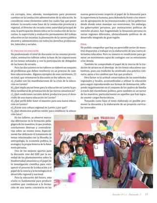 diciembre 2011, Intercambio 3 15
cia corrupta, sino, además, incompetente para promover
cambios en la conducción administrativa de la educación. Se
consideran como elementos sobre los cuales hay que poner
énfasis: la escuela como base de la conducción provincial y
regional, el Director de escuela como autoridad principal de
esta, la participación democrática en la conducción de las es-
cuelas, la supervisión y evaluación permanentes del trabajo
educativo en las escuelas, la plasmación de la carrera pública
docente y administrativa con todos los derechos profesiona-
les, laborales y sociales.
El proceso de discusión
Ha predominado el nivel de discusión en los eventos provin-
ciales, seminarios-talleres sobre la base de las exposiciones
de los temas señalados y con la participación de delegados
de las bases de escuela.
Para las discusiones en los talleres se elaboró un conjunto
de problemas que deben resolverse en un proceso de cam-
bios educacionales. Algunos ejemplos de esas cuestiones, 21
en total, que orientaron la discusión en los talleres, son:
a) ¿Cuáles son las manifestaciones de la crisis de la educa-
ción en Loreto?
b) ¿Qué implicancias tiene para la educación en Loreto la po-
lítica neoliberal de privatización de las tierras amazónicas?
c) ¿Qué condiciones sociales deben producirse para el desa-
rrollo de una nueva educación en Loreto?
d) ¿Qué perfil debe tener el maestro para una nueva educa-
ción en Loreto?
e) ¿Existe una cultura regional en Loreto y por qué?
f) ¿Qué obstáculos podrían existir para establecer la educa-
ción laica?
En los talleres, se observó marca-
das diferencias en la formación peda-
gógica de los maestros, lo que produjo,
conclusiones diversas y contradicto-
rias sobre un mismo tema. Especial-
mente fue deficiente el tratamiento de
temas relacionados con la filosofía, la
antropología, la economía política, la
ecología y la propia historia de la Ama-
zonía peruana.
Uno de los mejores aportes para
la discusión vino del IIAP, por la no-
vedad de los planteamientos sobre la
biodiversidad amazónica y el papel de
la investigación científica para enri-
quecer el proceso de la educación y el
papel de la ciencia y la tecnología en el
desarrollo regional y nacional.
Para la educación del futuro, esta
visión es fundamental para producir
cambios que conduzcan a la forma-
ción de una nueva conciencia en las
nuevas generaciones respecto al papel de la Amazonía para
la supervivencia humana, para defenderla frente a los intere-
ses de apropiación de las transnacionales y de los gobiernos
desde donde estas manejan sus inversiones. Sin embargo,
los gobernantes peruanos, por motivaciones políticas de
estrecho alcance, han fragmentado la Amazonía peruana en
varias regiones diferentes, obstaculizando políticas de de
desarrollo integrado de gran región.
Final
He podido comprobar que hay un apreciable sector de maes-
tros dispuestos a trabajar en la elaboración de una nueva al-
ternativa educativa. Pero su número es insuficiente para ge-
nerar un movimiento capaz de contagiar con su entusiasmo
a los demás.
También he comprobado el papel de la inercia de la tra-
dición de atraso en el abordaje de los temas educativos sus-
tantivos, pues esa tradición ha sembrado una práctica ruti-
naria, ajena a los cambios que hay que producir.
Otro factor es la actitud conservadora de las autoridades
regionales y locales, acostumbradas a utilizar la educación
para seguir reproduciendo sus formas de dominación, influ-
yendo negativamente en el conjunto de los padres de familia
a través del clientelismo político, pero también en un sector
de los maestros, particularmente en aquellos que han logra-
do asumir cargos burocráticos.
Tomando como base el texto elaborado es posible pro-
mover la discusión y la elaboración de un proyecto curricu-
lar renovador.
 