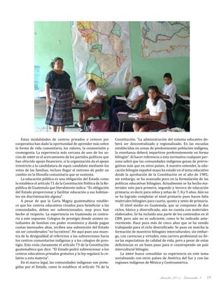 diciembre 2011, Intercambio 3 19
Estas modalidades de centros privados o centros por
cooperativa han dado la oportunidad de aprender más sobre
la forma de vida comunitaria, los valores, la cosmovisión y
cosmogonía. La experiencia más cercana de uno de los so-
cios de amep es el acercamiento de los partidos políticos que
han ofrecido apoyo financiero, si la organización da el apoyo
irrestricto a la candidatura de equis candidato mediante los
votos de las familias; incluso llegar al extremo de pedir un
cambio en la filosofía comunitaria que se sustenta.
La educación pública es una obligación del Estado como
lo establece el artículo 71 de la Constitución Política de la Re-
pública de Guatemala que literalmente indica: “Es obligación
del Estado proporcionar y facilitar educación a sus habitan-
tes sin discriminación alguna”.
A pesar de que la Carta Magna guatemalteca estable-
ce que los centros educativos creados para beneficiar a las
comunidades, deben ser subvencionados, muy poco han
hecho al respecto. La experiencia en Guatemala es contra-
ria a este supuesto. Colegios de prestigio donde asisten es-
tudiantes de familias con poder económico y donde pagan
cuotas mensuales altas, reciben una subvención del Estado
sin ser considerados “no lucrativos”. He aquí pues una mues-
tra de la desigualdad al referirnos a las subvenciones hacia
los centros comunitarios indígenas y a los colegios de pres-
tigio. Esto viola claramente el artículo 73 de la Constitución
guatemalteca que dice: “El Estado podrá subvencionar a los
centros educativos privados gratuitos y la ley regulará lo re-
lativo a esta materia”.
En el marco legal, las comunidades indígenas son prote-
gidas por el Estado, como lo establece el artículo 76 de la
Constitución: “La administración del sistema educativo de-
berá ser descentralizado y regionalizado. En las escuelas
establecidas en zonas de predominante población indígena,
la enseñanza deberá impartirse preferentemente en forma
bilingüe”. Al hacer referencia a esta normativa cualquier per-
sona sabrá que las comunidades indígenas gozan de prerro-
gativas más que en otros países. A nuestro entender, la edu-
cación bilingüe español-maya ha estado en el tema educativo
desde la aprobación de la Constitución en el año de 1985;
sin embargo, se ha avanzado poco en la formulación de las
políticas educativas bilingües. Actualmente se ha hecho ma-
teriales solo para primero, segundo y tercero de educación
primaria; es decir, para niños y niñas de 7, 8 y 9 años. Aún no
se ha logrado completar el nivel primario pues hacen falta
materiales bilingües para cuarto, quinto y sexto de primaria.
El nivel medio en Guatemala, que se componen de dos
ciclos, básico y diversificado, aún no cuenta con materiales
elaborados. Se ha incluido una parte de los contenidos en el
CBN, pero aún no es suficiente, como lo he indicado ante-
riormente. Hace poco más de cinco años que se ha venido
trabajando para el ciclo diversificado. Se puso en marcha la
formación de maestros bilingües interculturales; sin embar-
go, con carencias y virtudes, esta carrera profesional no lle-
na las expectativas de calidad de vida, pero a pesar de estas
deficiencias es un buen paso para ir construyendo un país
intercultural bilingüe.
La amep busca consolidar su experiencia en este tema
socializando con otros países de América del Sur y con las
regiones indígenas de México y Centroamérica.
 