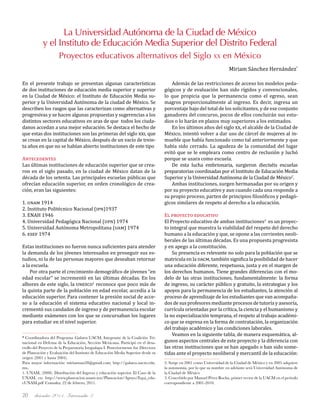 diciembre 2011, Intercambio 320
La Universidad Autónoma de la Ciudad de México
y el Instituto de Educación Media Superior del Distrito Federal
Proyectos educativos alternativos del Siglo xx en México
Miriam Sánchez Hernández*
En el presente trabajo se presentan algunas características
de dos instituciones de educación media superior y superior
en la Ciudad de México: el Instituto de Educación Media su-
perior y la Universidad Autónoma de la ciudad de México. Se
describen los rasgos que las caracterizan como alternativas y
progresivas y se hacen algunas propuestas y sugerencias a los
distintos sectores educativos en aras de que todos los ciuda-
danos accedan a una mejor educación. Se destaca el hecho de
que estas dos instituciones son las primeras del siglo xxi, que
se crean en la capital de México, después de un vacío de trein-
ta años en que no se habían abierto instituciones de este tipo
Antecedentes
Las últimas instituciones de educación superior que se crea-
ron en el siglo pasado, en la ciudad de México datan de la
década de los setenta. Las principales escuelas públicas que
ofrecían educación superior, en orden cronológico de crea-
ción, eran las siguientes:
1. unam 1914
2. Instituto Politécnico Nacional (ipn)1937
3. ENAH 1946
4. Universidad Pedagógica Nacional (upn) 1974
5. Universidad Autónoma Metropolitana (uam) 1974
6. esef 1974
Estas instituciones no fueron nunca suficientes para atender
la demanda de los jóvenes interesados en proseguir sus es-
tudios, ni la de las personas mayores que deseaban retornar
a la escuela.
Por otra parte el crecimiento demográfico de jóvenes “en
edad escolar” se incrementó en las últimas décadas. En los
albores de este siglo, la unesco1
reconoce que poco más de
la quinta parte de la población en edad escolar, accedía a la
educación superior. Para contener la presión social de acce-
so a la educación el sistema educativo nacional y local in-
crementó sus candados de ingreso y de permanencia escolar
mediante exámenes con los que se concursaban los lugares
para estudiar en el nivel superior.
Además de las restricciones de acceso los modelos peda-
gógicos y de evaluación han sido rígidos y convencionales,
lo que propicia que la permanencia como el egreso, sean
magros proporcionalmente al ingreso. Es decir, ingresa un
porcentaje bajo del total de los solicitantes, y de ese conjunto
ganadores del concurso, pocos de ellos concluirán sus estu-
dios o lo harán en plazos muy superiores a los estimados.
En los últimos años del siglo xx, el alcalde de la Ciudad de
México, intentó volver a dar uso de cárcel de mujeres al in-
mueble que había funcionado como tal anteriormente y que
había sido cerrado. La agudeza de la comunidad del lugar
evitó que se le empleara como centro de reclusión y luchó
porque se usara como escuela.
De esta lucha embrionaria, surgieron dieciséis escuelas
preparatorias coordinadas por el Instituto de Educación Media
Superior y la Universidad Autónoma de la Ciudad de México2
.
Ambas instituciones, surgen hermanadas por su origen y
por su proyecto educativo y aun cuando cada una responde a
su propio proceso, parten de principios filosóficos y pedagó-
gicos similares de respeto al derecho a la educación.
El proyecto educativo
El Proyecto educativo de ambas instituciones3
es un proyec-
to integral que muestra la viabilidad del respeto del derecho
humano a la educación y que, se opone a las corrientes neoli-
berales de las últimas décadas. Es una propuesta progresista
y en apego a la constitución.
Su presencia es relevante no solo para la población que se
matricula en la uacm, también significa la posibilidad de hacer
una educación diferente, respetuosa, justa y en el margen de
los derechos humanos. Tiene grandes diferencias con el mo-
delo de las otras instituciones, fundamentalmente: la forma
de ingreso, su carácter público y gratuito, la estrategias y los
apoyos para la permanencia de los estudiantes, la atención al
proceso de aprendizaje de los estudiantes que van acompaña-
dos de sus profesores mediante procesos de tutoría y asesoría,
currícula orientadas por la crítica, la ciencia y el humanismo y
la no especialización temprana, el respeto al trabajo académi-
co que se expresa en la forma de contratación, la organización
del trabajo académico y las condiciones laborales.
Veamos en la siguiente tabla, de manera esquemática, al-
gunos aspectos centrales de este proyecto y la diferencia con
las otras instituciones que se han apegado o han sido some-
tidas ante el proyecto neoliberal y mercantil de la educación:
* Coordinadora del Programa Galatea UACM, Integrante de la Coalición Tri-
nacional en Defensa de la Educación, Sección Mexicana. Participó en el desa-
rrollo del Proyecto de la Preparatoria Iztapalapa I. Posteriormente fue Directora
de Planeación y Evaluación del Instituto de Educación Media Superior desde su
origen (2001 y hasta 2004).
Para mayor información: miriamsan28@gmail.com; http://galatea.uacm.edu.
mx.
1. UNAM, (2008). Distribución del Ingreso y educación superior. El Caso de la
UNAM, en: http://www.planeacion.unam.mx/Planeacion/Apoyo/Equi_edu-
cUNAM.pdf Consulta: 22 de febrero, 2011.
2. Surge en 2001 como Universidad de la Ciudad de México y en 2005 adquiere
la autonomía, por lo que su nombre en adelante será Universidad Autónoma de
la Ciudad de México
3. Concebido por Manuel Pérez Rocha, primer rector de la UACM en el periodo
correspondiente a 2001-2010.
 