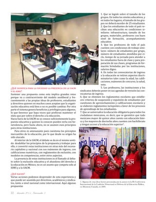 diciembre 2011, Intercambio 322
¿Qué significa para la sociedad la presencia de la uacm
y el iems?
Sostener una propuesta como esta implica grandes retos
porque va a contracorriente del modelo neoliberal y fre-
cuentemente a las propias ideas de profesores, estudiantes
y directivos quienes en muchos casos aceptan que la organi-
zación educativa está bien o no es posible cambiar. Por otra
parte el sistema genera beneficios y privilegios para algunos,
lo que favorece que haya voces que prefieran mantener el
statu quo por sobre el derecho a la educación.
Hacia fuera de la UACM no se conoce suficientemente la pro-
puesta educativa y quienes la conocen pueden verla con be-
nevolencia, pero hasta ahora, no se asumen esos principios
para otras instituciones.
Para otros es amenazante pues cuestiona los preceptos
mercantiles de la educación, por lo que desde su origen ha
sido atacada.
Al interior de la UACM, el debate se da en el mismo senti-
do: desdoblar los principios de la propuesta y trabajar para
ello, o convertir estas instituciones en otras más del escena-
rio capitalino y nacional con sus exámenes de ingreso, con
calificaciones numéricas, con reglamentos de exclusión, con
modelos en competencias, entre otros aspectos.
La presencia de estas instituciones es el llamado al deba-
te sobre la exclusión educativa y el abandono del derecho a
la educación en México, no es un asunto que competa solo al
IEMS y a la UACM.
¿Qué hacer?
Varias acciones podemos desprender de esta experiencia y
que puede ser asumida por directivos, académicos y sindica-
tos, tanto a nivel nacional como internacional. Aquí algunas
propuestas
1. Que se legisle sobre el tamaño de los
grupos. En todos los niveles educativos, y
en todos los lugares, el tamaño de los gru-
pos no deberá exceder de 25 estudiantes
2. Que los estudiantes de todo el país re-
ciban una educación en condiciones si-
milares: infraestructura, tamaño de los
grupos, materiales, profesores con buen
nivel de formación, acompañamiento
educativo.
3. Que los profesores de todo el país
cuenten con condiciones de trabajo simi-
lares: número de estudiantes por grupo,
número de estudiantes atendidos por ci-
clo, tiempo de su jornada para atender a
los estudiantes fuera de clase y para pre-
paración de sus clases, programas de for-
mación brindadas por las instituciones,
salarios digno.
4. En todas las convocatorias de ingreso
a la educación se retiren aspectos discri-
minatorios tales como la edad, las califi-
caciones, exámenes de concurso, la salud,
sexo.
5. Los profesores, las instituciones y los
sindicatos deberán poner en sus agendas de revisión las con-
vocatorias de ingreso.
6. Que se eliminen los reglamentos escolares que estable-
cen criterios de suspensión y expulsión de estudiantes por
cuestiones de aprovechamiento y calificaciones escolares y
se elaboren reglamentos incluyentes a favor de los procesos
de aprendizaje de los estudiantes.
7. Que se universalice la educación obligatoria para todos los
ciudadanos mexicanos, es decir, que se garantice que todo
mexicano mayor de quince años cuente con educación bási-
ca y los mayores de dieciocho años cuenten con bachillerato
y tengan acceso a la educación superior5
.
5. Algunas de estas ideas fueron presentadas por la autora en la IX Conferencia
Internacional de la Coalición Trinacional en Defensa de la Educación Pública,
en Montreal, Canadá, en 2009.
 