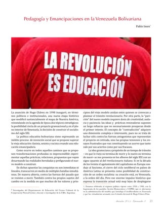 diciembre 2011, Intercambio 3 23
La asunción de Hugo Chávez en 1998 inauguró, en térmi-
nos políticos e institucionales, una nueva etapa histórica
que modificó sustancialmente el mapa de Nuestra América,
reinstalando en la agenda de época dos tópicos estratégicos:
la posibilidad cierta de un proyecto grannacional y, en el pla-
no interior de Venezuela, la decisión de construir el socialis-
mo del siglo XXI.
La política educativa bolivariana viene expresando un
inédito proceso de invención social que se propone superar
la vieja educación clasista, sexista y racista creando una edu-
cación emancipadora.
Como ocurre en todos aquellos caminos que se propo-
nen transformaciones profundas es imprescindible experi-
mentar aquellas prácticas, relaciones, propuestas que vayan
desarmando las realidades heredadas y prefigurando el nue-
vo modelo a construir.
En dichas apuestas las conquistas no son inmediatas ni
lineales, transcurren en medio de múltiples batallas simultá-
neas. De manera abierta, contra las fuerzas del pasado que
se resisten a morir. También contra los propios sujetos del
cambio en la medida en que muchos de los valores y prin-
cipios del viejo modelo anidan entre quienes se convocan a
plasmar el tránsito revolucionario. Por otra parte, la “pari-
ción” del nuevo modelo requiere dosis de creatividad, auda-
cia y paciencia: las ideas y prácticas renovadoras suponen
un largo esfuerzo que no necesariamente prosperan desde
el primer intento. El concepto de “contradicción” adquiere
una dimensión compleja e interesante, pues no se trata de
luchar sólo contra las fuerzas antagonistas que representan
el proyecto en retirada, sino las propias tensiones y los en-
sayos frustrados que van constituyendo un acervo que tanto
vale por sus aciertos como por sus fracasos.
La idea gramsciana a propósito de un tiempo de tránsito
– en que lo viejo no termina de morir y lo nuevo no termina
de nacer- se nos presenta en los albores del siglo XXI con un
signo opuesto al del revolucionario italiano. Si en la década
de los treinta el agotamiento del capitalismo en Europa con-
dujo al fascismo, el cierre del ciclo neoliberal en países de
América Latina se presenta como posibilidad de construc-
ción de un orden socialista: su creación está, en Venezuela,
a la orden del día. Pero ese enorme impulso histórico que
expresa la transición actual está muy lejos de desplegarse
Pedagogía y Emancipaciones en la Venezuela Bolivariana
Pablo Imen*
* Investigador del Departamento de Educación del Centro Cultural de la
Cooperación Floreal Gorini y docente e investigador de la UBA- Argentina
1. Estamos refiriendo al régimen político vigente entre 1958 y 1998, con la
hegemonía de los partidos Acción Democrática y COPEI, que se alternaron
en la administración del modelo que introdujo el neoliberalismo en Venezuela
y que fue virtualmente arrasado con el triunfo electoral de Hugo Chávez Frías.
 