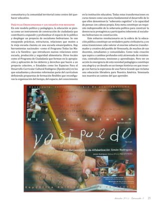 diciembre 2011, Intercambio 3 25
comunitario y la comunidad territorial como centro del que-
hacer educativo.
Prácticas Emancipadoras y los desafíos por resolver
En este modelo político y pedagógico, la educación se pien-
sa como un instrumento de construcción de ciudadanía que
contribuirá a expandir y profundizar el espacio de lo público
y desplegar un proyecto de socialismo bolivariano. Se van
ensayando prácticas, estructuras, relaciones que muten a
la vieja escuela clasista en una escuela emancipadora. Hay
herramientas nacionales –como el Programa Todas las Ma-
nos a la Siembra– que introducen nuevas relaciones entre
escuela, producción y seguridad alimentaria. Otros locales
como el Programa de Ciudadanía que forman en la apropia-
ción y aplicación de los deberes y derechos que hacen a un
proyecto colectivo, o Estadales como los Espacios Para el
Desarrollo Curricular Cultural Endógeno (Epedecués) en los
que estudiantes y docentes reformulan parte del currículum
definiendo propuestas de formación flexibles que reconfigu-
ran la organización del tiempo, del espacio, del conocimiento
en la institución educativa. Todas estas transformaciones en
curso tienen como una tarea fundamental el desarrollo de lo
que ellos denominan la “soberanía cognitiva” o la capacidad
de pensar con cabeza propia. Esta meta constituye un requi-
sito indispensable de la soberanía política para construir la
democracia protagónica y participativa inherente al socialis-
mo bolivariano en construcción.
Este esfuerzo revolucionario en la esfera de la educa-
ción pública constituye un verdadero parto civilizatorio, y en
estas transiciones cabe valorar el enorme esfuerzo transfor-
mador y creativo del pueblo de Venezuela, de muchos de sus
docentes, estudiantes y comunidades. Como toda creación
que aspira a cambios profundos está atravesada de resisten-
cias, contradicciones, tensiones y aprendizajes. Pero ver en
acción la emergencia de esta novedad pedagógica constituye
una alegría y un desafío en un tiempo histórico en que resur-
ge con fuerza la esperanza de una Patria Grande que reclama
una educación libradora para Nuestra América. Venezuela
nos muestra un camino del que aprender.
 