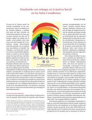 diciembre 2011, Intercambio 326
El tema de la "justicia social" ha
entrado nuevamente en las con-
versaciones sobre la enseñanza en
las escuelas públicas; y también
este tema nos hace recordar los
movimientos políticos de base que
se dieron durante los años 60. El
término sugiere que abogar por el
cambio social positivo esta visto
como una parte integral de la en-
señanza, aunque anteriormente
estuviera presente con un espíritu
más auto-reflexivo y humilde. Sin
embargo y con frecuencia, la justi-
cia social no está definida explícita-
mente, y cuando lo está, las defini-
ciones son muy teóricas y variadas.
Relatos explícitos de cómo la ense-
ñanza con justicia social debe ser
en la práctica, son muy diversos.
Mi propia reflexión sobre este tema
ha estado muy influenciada hoy en
día por el trabajo teórico de las filó-
sofas políticas Iris Marion Young y Nancy Fraser. En términos
amplios, conceptualizo la enseñanza para la justicia social
como involucrando ambas: a) la educación anti-opresiva y,
b) la enseñanza para una ciudadanía democrática. Un enfo-
que de la educación anti-opresión es valorar el autodesarro-
llo y un esfuerzo concentrado para desafiar las restricciones
institucionales que restringen el auto-desarrollo. El tema en
la enseñanza por una ciudadanía democrática es la valori-
zación de la auto-determinación y los esfuerzos conjuntos
para retar las restricciones institucionales que restringen la
auto-determinación.
Educación anti-opresora
La educación anti-opresora intenta refutar las diversas for-
mas de opresión. Estas formas de opresión están frecuen-
temente conceptualizadas con los
“ismos”: sexismo, racismo, hetero-
sexismo, adultismo, clasismo; y de-
más. En lugar de categorizar las for-
mas de opresión por grupo (siendo
este un grupo particular que sufre
un determinado tipo de opresión),
Young clasifica la opresión de acuer-
do a las diferentes limitaciones es-
tructurales que se han impuesto en
el auto-desarrollo de los miembros
de un grupo social particular. Ella
discierne sobre cinco formas de
opresión: explotación, marginaliza-
ción, desapoderamiento, imperialis-
mo cultural, y violencia.
Este enfoque de definir la opre-
sión es atractivo por diferentes ra-
zones. Evita las divisiones, y última-
mente los debates improductivos
sobre cual forma de opresión es
la principal o qué grupo es el más
oprimido. Motiva a enfocarse en las
interconexiones entre los grupos oprimidos, en caso de que
existan, mientras permite ver las diferencias importantes.
También toma en cuenta que toda la gente en un país como
Canadá pertenece a, y se identifica con, múltiples grupos, y
estas diferencias grupales a veces pueden causar fricciones.
Entonces, dependiendo de un contexto especifico, la gente
puede ver que la identidad de un grupo particular, los puede
ubicar ya sea en una relación de privilegio y/o de opresión.
Yo me adelantaría a agregar que Young no está diciendo que
los “ismos” no son importantes o no necesitamos discutirlos
del todo, o que todas las opresiones son las mismas. Por su-
puesto que no, un punto de partida para el análisis de Young
es su reconocimiento a los diversos movimientos sociales
(contra el racismo, sexismo, homofobia, heterosexismo, eda-
dismo, y la opresión de clases) que han argumentado por ver
cada "ismo" con su propia dinámica e historia.
Para ilustrar, podemos ver a educadores intentando tra-
bajar en contra del imperialismo cultural cuando: a) guían la
atención de los y las estudiantes en los textos escolares de
estudios sociales al periodo de los años 1870-1900 en Ca-
nadá conocido como “La apertura del oeste” que presenta la
perspectiva de los europeos que se asentaron en estas tie-
* Deirdre M. Kelly es profesora en el Departamento de Estudios Educativos de
la Universidad de British Columbia. Su investigación en la enseñanza de justicia
social ha sido publicado en periódicos académicos como el Canadian Journal
of Education, Interchange, Educational Insights, Professional Development
Perspectives, Teacher Education and Practice, Alberta Journal of Educational
Research, Scholar-Practitioner Quarterly, and Equity & Excellence in Education.
Para ver más detalles, vea su página electrónica: http://edst.educ.ubc.ca/
facultystaff/deirdre-kelly
Enseñando con enfoque en la Justicia Social
en las Aulas Canadienses
Deirdre M. Kelly*
 