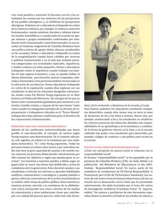 diciembre 2011, Intercambio 3 27
rras como positiva y universal; b) discuten con los y las es-
tudiantes las razones por las omisiones de las perspectivas
de los pueblos aborígenes; y, c) visibilizan las perspectivas
aborígenes. Podemos ver a educadores trabajando en contra
de la violencia sistémica, por ejemplo: la violencia contra los
homosexuales, cuando nombran, discuten y rehúsan tolerar
los insultos homofóbicos o cuando están de acuerdo en apo-
yar alianzas o grupos estudiantiles conformados por estu-
diantes tanto homosexuales como heterosexuales en sus es-
cuelas (el Sindicato magisterial de Columbia Británica tiene
una política exitosa de apoyar dichas alianzas estudiantiles
en las escuelas). Vemos a educadores trabajando en contra
de la marginalización cuando hacen cabildeo por recursos
y políticas institucionales y en el aula que incluyan perso-
nas categorizadas con necesidades especiales, siquiátricas,
y madres solteras con niños pequeños. Vemos a educadores
trabajando contra la impotencia cuando trabajan con fami-
lias de bajo ingreso económico, y que no pueden hablar el
idioma dominante, para hacerlos sentirse respetadas, valo-
radas y bienvenidas como personas también involucradas en
la educación de sus hijos/as. Vemos educadores trabajando
en contra de la explotación cuando ellos exploran con sus
estudiantes la idea de las relaciones desiguales estructura-
les, donde, como Iris Marion Young argumenta en su libro
Justicia y la Política de Diferencia, “las energías de los que no
tienen están continuamente gastándose para mantener o au-
mentar el poder, estatus, y riqueza de los que tienen,” tanto
como cuando los inmigrantes privados de su derecho de re-
presentación o trabajadores ubicados en el “Tercer Mundo”
trabajan duro bajo pésimas condiciones para el beneficio de
las corporaciones multinacionales.
Enseñando para una ciudadanía democrática
Además de las condiciones institucionalizadas que hacen
posible el auto-desarrollo, el concepto de justicia según
Young requiere auto-determinación. En el contexto educati-
vo, esto significa un énfasis en la enseñanza por una ciuda-
danía democrática. "Si," como Young argumenta, "todas las
personas tienen un mismo valor moral, y por naturaleza na-
die más tiene la gran capacidad de razonar o de sentido mo-
ral, entonces, las personas deben decidir colectivamente por
ellos mismos los objetivos y reglas que puedan guiar su ac-
cionar.” Los maestros y maestras pueden, y deben, jugar un
papel clave en nutrir una forma más deliberada y activa de
ciudadanía entre la gente joven. Estos docentes ayudan a sus
estudiantes a articular sus intereses y aprender habilidades
analíticas, comunicativas y estratégicas y ayudan también a
pensar sobre las consecuencias de la acción social basada en
su análisis sobre temas de política pública. Estos maestros y
maestras prestan atención a la enseñanza de la alfabetiza-
ción crítica (incluyendo una crítica colectiva de los medios
de comunicación y otras instituciones claves que contribu-
yen a la calidad del proceso para los cuales han sido forma-
dos), cierto contenido, y dinámicas en la escuela y el aula.
Para ilustrar, podemos ver educadores enseñando ciudada-
nía democrática cuando ellos toman muy en serio la toma
de decisiones de los y las niños y jóvenes. Hacen esto, por
ejemplo, involucrando a los y las estudiantes en establecer
los criterios y procesos de evaluación, dándoles más respon-
sabilidades en su aprendizaje y en la enseñanza, o cambian-
do la forma de gobierno interno en la clase o en la escuela
cediendo más poder a los estudiantes para desarrollar, por
ejemplo: códigos de conducta o una política anti-racista en
la escuela.
Justicia social versus responsabilidad social
¿Cómo mi concepción de justicia social se relaciona con la
responsabilidad social?
El término "responsabilidad social" se ha expandido por la
provincia de Columbia Británica (CB), sin duda debido a la
publicación del Ministerio de Educación,en el año 2001,
titulada Responsabilidad Social: Un marco, parte de los
estándares de rendimiento de CB (Social Responsibility: A
Framework, part of the BC Performance Standards). Los au-
tores de este marco tuvieron buenas intenciones y tal vez, no
estarán tan en desacuerdo con la visión que he presentado
anteriormente. Sin duda frustrados por el lema del centro
de investigación neoliberal el Instituto Fraser “Si importa,
mídelo,” los autores y partidarios de este documento espe-
raban llamar la atención y fortalecer los estados de valores y
 