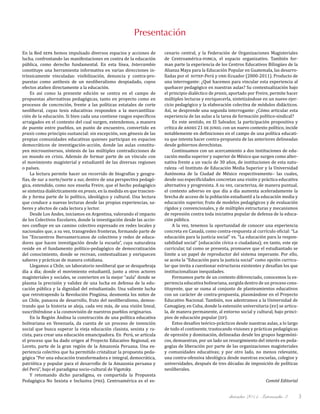 diciembre 2011, Intercambio 3 3
Presentación
En la Red sepa hemos impulsado diversos espacios y acciones de
lucha, confrontando las manifestaciones en contra de la educación
pública, como derecho fundamental. En esta línea, Intercambio
constituye una herramienta informativa en varias direcciones in-
trínsicamente vinculadas: visibilización, denuncia y contra-pro-
puestas como antítesis de un neoliberalismo despiadado, cuyos
efectos atañen directamente a la educación.
Es así como la presente edición se centra en el campo de
propuestas alternativas pedagógicas, tanto en proyecto como en
procesos de concreción, frente a las políticas estatales de corte
neoliberal, cuyas tesis educativas responden a la mercantiliza-
ción de la educación. Si bien cada una contiene rasgos específicos
arraigados en el contexto del cual surgen, extendemos, a manera
de puente entre pueblos, un punto de encuentro, convertido en
praxis como principio sustancial: sin excepción, son génesis de las
propias comunidades educativas quienes participan en espacios
democráticos de investigación-acción, donde las aulas constitu-
yen microuniversos, síntesis de las múltiples contradicciones de
un mundo en crisis. Además de formar parte de un vínculo con
el movimiento magisterial y estudiantil de las diversas regiones
o países.
La lectura permite hacer un recorrido de biografías y geogra-
fías, de sur a norte/norte a sur, dentro de una perspectiva pedagó-
gica, entendido, como nos enseña Freire, que el hecho pedagógico
se sintetiza dialécticamente en praxis, en la medida en que trascien-
de y forma parte de lo político, ideológico y cultural. Una lectura
que conduce a nuevas lecturas desde las propias experiencias, sa-
beres y afectos de cada lectora y lector.
Desde Los Andes, iniciamos en Argentina, valorando el impacto
de los Colectivos Escolares, donde la investigación desde las accio-
nes confluye en un camino colectivo expresado en redes locales y
nacionales que, a su vez, transgreden fronteras, formando parte de
los "Encuentros Iberoamericanos de colectivos y redes de educa-
dores que hacen investigación desde la escuela”, cuya naturaleza
reside en el fundamento político-pedagógico de democratización
del conocimiento, donde se recrean, contextualizan y enriquecen
saberes y prácticas de manera cotidiana.
Llegamos a Chile, un laboratorio neoliberal que se desquebraja
día a día; donde el movimiento estudiantil, junto a otros actores
magisteriales y sociales, se convierten en la mejor “aula” donde se
plasma la precisión y validez de una lucha en defensa de la edu-
cación pública y la dignidad del estudiantado. Una valiente lucha
que retrotrayendo la Revolución Pingüina, desmonta los mitos de
un Chile, panacea de desarrollo, fruto del neoliberalismo, demos-
trando que la historia se aleja, cada vez más, de una visión lineal,
suscribiéndose a la cosmovisión de nuestros pueblos originarios.
En la Región Andina la construcción de una política educativa
bolivariana en Venezuela, da cuenta de un proceso de invención
social que busca superar la vieja educación clasista, sexista y ra-
cista, para crear una educación emancipadora. En Perú, se articula
el proceso que ha dado origen al Proyecto Educativo Regional, en
Loreto, parte de la gran región de la Amazonía Peruana. Una ex-
periencia colectiva que ha permitido cristalizar la propuesta peda-
gógica “Por una educación transformadora e integral, democrática,
patriótica y popular para el desarrollo de la Amazonia peruana y
del Perú”, bajo el paradigma socio-cultural de Vigotsky.
Y retomando dicho paradigma, es compartida la Propuesta
Pedagógica No Sexista e Inclusiva (pns). Centroamérica es el es-
cenario central, y la Federación de Organizaciones Magisteriales
de Centroamérica-fomca, el espacio organizativo. También for-
man parte la experiencia de los Centros Educativos Bilingües de la
Alianza Maya para la Educación Popular en Guatemala, las desarro-
lladas por el sutep-Perú y une-Ecuador (2000-2011). Producto de
una interrogante: ¿Qué hacemos para vincular esta experiencia al
quehacer pedagógico en nuestras aulas? Su contextualización bajo
el principio dialéctico de praxis, aportado por Freire, permite hacer
múltiples lecturas y enriquecerla, sintetizándose en un nuevo ejer-
cicio pedagógico y la elaboración colectiva de módulos didácticos.
Así, se desprende una segunda interrogante: ¿Cómo articular esta
experiencia de las aulas a la tarea de formación político-sindical?
En este sentido, en El Salvador, la participación propositiva y
crítica de andes 21 de junio, con un nuevo contexto político, incide
notablemente en definiciones en el campo de una política educati-
va que intenta hacer contra-propuesta de las anteriores delineadas
desde gobiernos derechistas.
Continuamos con un acercamiento a dos instituciones de edu-
cación media superior y superior de México que surgen como alter-
nativa frente a un vacío de 30 años, de instituciones de esta natu-
raleza –el Instituto de Educación Media Superior y la Universidad
Autónoma de la Ciudad de México respectivamente– las cuales,
desde sus especificidades concretan una visión y práctica educativa
alternativa y progresista. A su vez, caracteriza, de manera puntual,
el contexto adverso en que día a día aumenta aceleradamente la
brecha de acceso de la población estudiantil a la educación media y
educación superior, fruto de modelos pedagógicos y de evaluación
rígidos y convencionales, y de múltiples estructuras y mecanismos
de represión contra toda iniciativa popular de defensa de la educa-
ción pública.
A la vez, tenemos la oportunidad de conocer una experiencia
concreta en Canadá, como contra-respuesta al currículo oficial: “La
educación para la justicia social” vs. “La educación para la respon-
sabilidad social” (educación cívica o ciudadana); en tanto, este eje
curricular, tal como se presenta, promueve que el estudiantado se
limite a un papel de reproductor del sistema imperante. Por ello,
se acota la “Educación para la justicia social” como opción curricu-
lar que invita a cuestionar estructuras existentes y desafían los que
institucionalizan inequidades.
Formamos parte de un contexto diferenciado, conocemos la ex-
periencia educativa bolivariana, surgida dentro de un proceso cons-
tituyente, que se suma al conjunto de planteamientos educativos
con un carácter de contra-propuesta, plasmándose en el Proyecto
Educativo Nacional. También, nos adentramos a la Universidad de
Camagüey, en Cuba, donde la extensión universitaria (eu) se articu-
la, de manera permanente, al entorno social y cultural, bajo princi-
pios de educación popular (ep).
Estos desafíos teórico-prácticos desde nuestras aulas, a lo largo
de todo el continente, trastocando visiones y prácticas pedagógicas
de opresión y dominación, delineadas desde los grupos hegemóni-
cos, demuestran, por un lado un resurgimiento del interés en peda-
gogías de liberación por parte de las organizaciones magisteriales
y comunidades educativas; y por otro lado, no menos relevante,
una contra-ofensiva ideológica desde nuestras escuelas, colegios y
universidades, después de tres décadas de imposición de políticas
neoliberales.
Comité Editorial
 