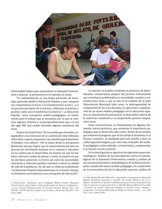 diciembre 2011, Intercambio 330
4. Paulo Freire. Contribuciones para la pedagogía. Moacir Godotti, Margarita
Victoria Gomez, Jason Mafra, Anderson Fernandes de Alencar (compiladores).
clacso, Consejo Latinoamericano de Ciencias Sociales, Buenos Aires. isbn
978-987-1183-81-4rtículo: Capital social, Cultura y Desarrollo. Pág.469 y 470.
Enero 2008.
5. Carlos Nuñez Hurtado. Educador y capacitador en programas de Educación
Popular. Presidente honorario y miembro del Comité Director del ceaal,
México. Tomado de su Artículo: Contribuciones para el debate latinoamericano
sobre la vigencia y la proyección de la ep. Del libro Pontual, Pedro de Carvalho
y Colectivo de autores “Educación Popular en América Latina: diálogos y
perspectivas.” Consejo de Educación de Adultos de América latina – ceaal. Ed,
mec/unesco. Brasil ,2005.
Universidad Cubana para sistematizar la Extensión Universi-
taria y alcanzar la pertinencia en lo cultural y lo social.
“La sistematización es una forma particular de inves-
tigar, generada desde la Educación Popular y que comparte
sus compromisos en torno a la transformación social (…) es
un proceso que parte de la práctica, reflexiona la práctica y
produce saber para transformar la práctica”1
. La Educación
Popular, como concepción político-pedagógica, es funda-
mento para el trabajo que se encamina, por lo que se reto-
man algunos criterios y reconceptualizaciones que a la luz
del siglo XXI, han venido haciendo algunos estudiosos del
tema.
Al decir de Paulo Freire “En la medida que el hombre, in-
tegrándose a las relaciones de su contexto de vida reflexiona
sobre ellas y aporta respuestas a los desafíos que le plantean,
el hombre crea cultura”2
. Por lo tanto, desde la perspectiva
planteada, hay que lograr que el extensionismo permita un
proceso de crecimiento humano en lo cultural y educativo
en los sujetos que lo desarrollan, de manera tal, que los há-
bitos, intereses, modos de pensar y sentir, la manera en que
las personas proyectan su futuro así como las necesidades
educativas y culturales puedan contribuir a elevar la calidad
de vida de la población. De ahí que se refuerza lo planteado
“La Educación Popular latinoamericana es, al mismo tiempo,
un fenómeno sociocultural y una concepción de educación”3
.
Lo anterior se justifica, mediante la presencia de deter-
minadas características propias del proceso extensionista
que constituyen problemáticas y necesidades sociales y cul-
turales entre otras, y que se dan en el contexto de la Sede
Universitaria Municipal tales como: la heterogeneidad de
composición de las y los docentes, la aplicación e implanta-
ción de un nuevo modelo pedagógico en la educación supe-
rior, la caracterización psicosocial, la diversidad cultural de
la matrícula estudiantil y su preparación general integral,
entre otras.
Estas características, se fundamentan en algunos ele-
mentos teórico-prácticos, que sustentan la experiencia pe-
dagógica que se desarrolla, tales como: diseño de un modelo
que estimula el progreso, que no da cabida al desaliento ni al
fracaso, conquista al estudiante para que estudie y eleve su
cultura general integral, y por otro lado, el desafío del mode-
lo pedagógico universalizado, características, componentes
y su función social y cultural.
En la investigación se siguieron los siguientes pasos me-
todológicos: Análisis de los presupuestos teóricos-metodo-
lógicos de la Extensión Universitaria, estudio y análisis de
las concepciones teórico-metodológicas de la Educación Po-
pular, estudio del nuevo modelo pedagógico en condiciones
de la universalización de la educación superior, análisis de
 