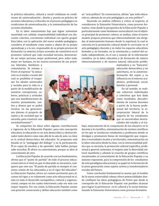 diciembre 2011, Intercambio 3 31
la práctica educativa, cultural y social cotidianas en condi-
ciones de universalización , diseño y puesta en práctica de
acciones educativas y culturales en el proceso pedagógico en
condiciones de universalización, y la sistematización de las
acciones diseñadas.
En la labor extensionista hay que lograr armonizar
masividad con calidad, responsabilidad individual con dis-
cusión colectiva, crecimiento individual con aporte grupal.
Esta labor, con la aplicación del nuevo modelo pedagógico,
considera al estudiante como sujeto y objeto de su propio
aprendizaje y a la vez, responsable de su propio proceso de
formación. Lo anterior, lo hace acreedor, de convertirse en el
promotor cultural que cada sociedad necesita, demostran-
do ser mejor persona, mejor profesional, pero sobre todo,
mejor ser humano, en los nuevos escenarios de sus prácti-
cas laborales, familiares y
comunitarias. Se retoma a
Freire al expresar “la educa-
ción es el medio a través del
cual se posibilita el traspo-
ner los ideales universales
y sociales para la vida es a
partir de la modificación de
nuestras concepciones, sa-
beres, prácticas y actitudes
que son manifestaciones de
nuestro pensamiento, sue-
ños y deseos que se podrá
inculcar en las generacio-
nes jóvenes el proyecto de
sujeto y de sociedad que se
necesita, para construir una
sociedad humana”4
.
Se comparten las ideas sobre algunas contribuciones
y vigencias de la Educación Popular: para esta concepción
educativa, la educación es un acto democrático y democrati-
zador tanto dentro como más allá de la sala de aula. La clave
es la actitud democrática del educador. Su propuesta está
basada en la “pedagogía del diálogo” y en la participación.
Él es capaz de enseñar y de aprender. Sabe hablar, porque
sabe escuchar. Él ofrece su conocimiento, porque se abre al
conocimiento de otro.
La Educación Popular, de acuerdo con sus fundamentos,
afirma que el “punto de partida” de todo el proceso educa-
cional está en el nivel en que el educando se encuentra, cual-
quiera que este sea. “El punto de partida es siempre el con-
senso común de los educandos y no el rigor del educador”.
La Educación Popular, ofrece un camino pertinente para al-
canzar tal rigor, y no solamente como acto educacional en sí,
más en todo el desarrollo sociopolítico, cultural y organiza-
cional, campos en los cuales intervienen cada vez más con
mayor impacto. Por esa razón, la Educación Popular asume
una posición consecuente y define educación también como
un “acto político”. En consecuencia, afirma “que toda educa-
ción es, además de un acto pedagógico, un acto político”5
.
Haciendo un análisis reflexivo y crítico al respecto, al
considerarse la Extensión Universitaria, como proceso for-
mativo, visto desde la perspectiva de la Educación Popular y
particularmente como fenómeno sociocultural con el objeti-
vo principal de promover cultura, se analiza, cómo el nuevo
modelo propicia prácticas que intencionalmente van dirigi-
das al mejoramiento humano desde lo espiritual, lo cual se
concreta en la promoción cultural desde lo curricular en el
acto pedagógico docente y en todos los espacios educativos
formales y no formales, en la orientación y control del es-
tudio independiente, en el uso y manejo de la información
científica, en la labor educativa y de formación de valores
intencionalmente y de manera natural, educación proble-
matizadora y no “bancaria”,
educación democrática y no
autoritaria, en la autotrans-
formación del sujeto y su
influencia en el entorno aca-
démico, profesional, social,
familiar y personal.
En tal sentido, se reali-
zan esfuerzos individuales
y colectivos que han dado
como resultados: descubri-
miento de nuevos docentes
a partir de la fuerza profe-
sional del territorio, la in-
corporación laboral de la
mayoría de los estudiantes
que se encontraban desvin-
culados del estudio y el tra-
bajo, mejoramiento de la composición de los claustros en lo
docente y lo científico, sistematización de eventos científicos
en los que se involucran estudiantes y profesores donde se
divulgan y promueven líneas de investigación que respon-
den a necesidades locales y territoriales, sistematización en
la labor educativa desde la clase, con la intencionalidad polí-
tica que se necesita, la promoción cultural específica, profe-
sional y general, asimismo, el respeto ante la diversidad cul-
tural manifiesta y además la creación de grupos científicos
encaminados al conocimiento de la Educación Popular y su
máximo exponente, para la comprensión de los estudiantes
de este paradigma educacional y su papel en la formación de
la joven generación como sujetos activos y transformadores
sociales del futuro.
Como conclusión fundamental se asume que el modelo
de la nueva universidad cubana ofrece potencialidades don-
de confluyen las ideas pedagógicas de Freire que desde la
concepción de la Educación Popular son posibles alcanzar
para lograr la pertinencia en lo cultural y lo social sistema-
tizando la Extensión Universitaria como proceso formativo.
 