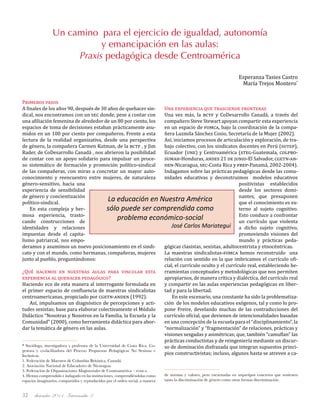 diciembre 2011, Intercambio 332
Primeros pasos
A finales de los años 90, después de 30 años de quehacer sin-
dical, nos encontramos con un sec donde, pese a contar con
una afiliación femenina de alrededor de un 80 por ciento, los
espacios de toma de decisiones estaban prácticamente asu-
midos en un 100 por ciento por compañeros. Frente a esta
lectura de la realidad organizativa, desde una perspectiva
de género, la compañera Carmen Kutman, de la bctf , y Jim
Rader, de CoDesarrollo Canadá , nos abrieron la posibilidad
de contar con un apoyo solidario para impulsar un proce-
so sistemático de formación y promoción político-sindical
de las compañeras, con miras a concretar un mayor auto-
conocimiento y reencuentro entre mujeres, de naturaleza
género-sensitivo, hacia una
experiencia de sensibilidad
de género y concientización
político-sindical.
En esta compleja y her-
mosa experiencia, trasto-
cando construcciones de
identidades y relaciones
impuestas desde el capita-
lismo patriarcal, nos empo-
deramos y asumimos un nuevo posicionamiento en el sindi-
cato y con el mundo, como hermanas, compañeras, mujeres
junto al pueblo, preguntándonos:
¿Qué hacemos en nuestras aulas para vincular esta
experiencia al quehacer pedagógico?
Haciendo eco de esta manera al interrogante formulada en
el primer espacio de confluencia de maestras sindicalistas
centroamericanas, propiciado por cgetn-anden (1992).
Así, impulsamos un diagnóstico de percepciones y acti-
tudes sexistas; base para elaborar colectivamente el Módulo
Didáctico “Nosotras y Nosotros en la Familia, la Escuela y la
Comunidad” (2000), como herramienta didáctica para abor-
dar la temática de género en las aulas.
Una experiencia que trasciende fronteras	
Una vez más, la bctf y CoDesarrollo Canadá, a través del
compañero Steve Stewart apoyan compartir esta experiencia
en un espacio de fomca, bajo la coordinación de la compa-
ñera Luzmila Sánchez Cosio, Secretaría de la Mujer (2002).
Así, iniciamos procesos de articulación y exploración, de tra-
bajo colectivo, con los sindicatos docentes en Perú (sutep),
Ecuador (une) y Centroamérica (steg-Guatemala, colpro-
sumah-Honduras, andes 21 de junio-El Salvador, cgetn-an-
den-Nicaragua, sec-Costa Rica y frep-Panamá, 2002-2004).
Indagamos sobre las prácticas pedagógicas desde las comu-
nidades educativas y deconstruimos modelos educativos
positivistas establecidos
desde los sectores domi-
nantes, que presuponen
que el conocimiento es ex-
terno al sujeto cognitivo.
Esto conduce a confrontar
un currículo que violenta
a dicho sujeto cognitivo,
promoviendo visiones del
mundo y prácticas peda-
gógicas clasistas, sexistas, adultocentrista y etnocéntricas.
La maestras sindicalistas-fomca hemos reconstruido una
relación con sentido en la que imbricamos el currículo ofi-
cial, el currículo oculto y el currículo real, estableciendo he-
rramientas conceptuales y metodológicas que nos permiten
apropiarnos, de manera crítica y dialéctica, del currículo real
y compartir en las aulas experiencias pedagógicas en liber-
tad y para la libertad.
En este escenario, una constante ha sido la problematiza-
ción de los modelos educativos exógenos, tal y como lo pro-
pone Freire, develando muchas de las contradicciones del
currículo oficial, que devienen de intencionalidades basadas
en una concepción de la escuela para el “disciplinamiento”, la
“normalización” y “fragmentación” de relaciones, prácticas y
visiones sesgadas y asimétricas; que, también “camuflan” las
prácticas conductistas y de reingeniería mediante un discur-
so de dominación disfrazada que integran supuestos princi-
pios constructivistas; incluso, algunos hasta se atreven a ca-
Un camino para el ejercicio de igualdad, autonomía
y emancipación en las aulas:
Praxis pedagógica desde Centroamérica
Esperanza Tasies Castro
María Trejos Montero*
* Socióloga, investigadora y profesora de la Universidad de Costa Rica. Co-
gestora y co-facilitadora del Proceso Propuestas Pedagógicas No Sexistas e
Inclusivas.
1. Federación de Maestros de Columbia Británica, Canadá.
2. Asociación Nacional de Educadores de Nicaragua.
3. Federación de Organizaciones Magisteriales de Centroamérica – fomca.
4. Hemos comprendido e indagado en las instituciones, comprendiéndolas como
espacios imaginarios, compartidos y reproducidos por el orden social, a manera
La educación en Nuestra América
sólo puede ser comprendida como
problema económico-social…
José Carlos Mariategui
de normas y valores, pero encarnadas en arquetipos concretos que sostienen
tanto la discriminación de género como otras formas discriminación.
 
