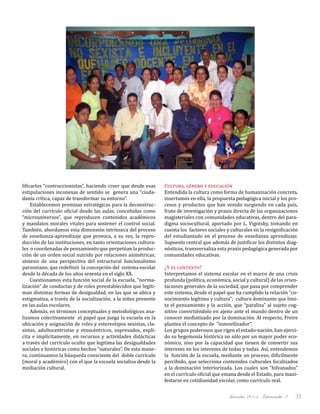 diciembre 2011, Intercambio 3 33
lificarlos “contruccionistas”, haciendo creer que desde esas
estipulaciones inconexas de sentido se genera una “ciuda-
danía crítica, capaz de transformar su entorno”.
Establecemos premisas estratégicas para la deconstruc-
ción del currículo oficial desde las aulas, concebidas como
“microuniversos”, que reproducen contenidos académicos
y mandatos morales vitales para sostener el control social.
También, abordamos esta dimensión intrínseca del proceso
de enseñanza-aprendizaje que provoca, a su vez, la repro-
ducción de las instituciones, en tanto orientaciones cultura-
les o coordenadas de pensamiento que perpetúan la produc-
ción de un orden social nutrido por relaciones asimétricas;
síntesis de una perspectiva del estructural funcionalismo
parsoniano, que redefinió la concepción del sistema escolar
desde la década de los años sesenta en el siglo XX.
Cuestionamos esta función social de la escuela, “norma-
lización” de conductas y de roles preestablecidos que legiti-
man distintas formas de desigualdad, en las que se ubica y
estigmatiza, a través de la socialización, a la niñez presente
en las aulas escolares.
Además, en términos conceptuales y metodológicos ana-
lizamos colectivamente el papel que juega la escuela en la
ubicación y asignación de roles y estereotipos sexistas, cla-
sistas, adultocentristas y etnocéntricos, expresados, explí-
cita e implícitamente, en recursos y actividades didácticas
a través del currículo oculto que legitima las desigualdades
sociales e históricas como hechos “naturales”. De esta mane-
ra, continuamos la búsqueda consciente del doble currículo
(moral y académico) con el que la escuela socializa desde la
mediación cultural.
Cultura, género y educación
Entendida la cultura como forma de humanización concreta,
insertamos en ella, la propuesta pedagógica inicial y los pro-
cesos y productos que han venido surgiendo en cada país,
fruto de investigación y praxis directa de las organizaciones
magisteriales con comunidades educativas, dentro del para-
digma sociocultural, aportado por L. Vigotsky, tomando en
cuenta los factores sociales y culturales en la resignificación
del estudiantado en el proceso de enseñanza aprendizaje.
Supuesto central que además de justificar los distintos diag-
nósticos, transversaliza esta praxis pedagógica generada por
comunidades educativas.
¿Y el contexto?
Interpretamos el sistema escolar en el marco de una crisis
profunda (política, económica, social y cultural) de las orien-
taciones generales de la sociedad, que pasa por comprender
este sistema, desde el papel que ha cumplido la relación “co-
nocimiento legítimo y cultura”; cultura dominante que limi-
ta el pensamiento y la acción, que “paraliza” al sujeto cog-
nitivo convirtiéndolo en ajeno ante el mundo dentro de un
conocer mediatizado por la dominación. Al respecto, Freire
plantea el concepto de “inmovilizador”.
Los grupos poderosos que rigen el estado-nación, han ejerci-
do su hegemonía histórica no sólo por un mayor poder eco-
nómico, sino por la capacidad que tienen de convertir sus
intereses en los intereses de todas y todas. Así, entendemos
la función de la escuela, mediante un proceso, difícilmente
percibido, que selecciona contenidos culturales focalizados
a la dominación interiorizada. Los cuales son “hilvanados”
en el currículo oficial que emana desde el Estado, para mani-
festarse en cotidianidad escolar, como currículo real.
 