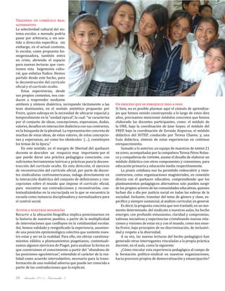 diciembre 2011, Intercambio 334
Trazando un currículo real
alternativo
La selectividad cultural del sis-
tema escolar, a menudo podría
pasar por arbitraria, o sin sen-
tido o dirección específica; sin
embargo, en el actual contexto,
lo escolar, como propuesta ho-
mogenizadora, también entra
en crisis, abriendo el espacio
para nuevas lecturas que cues-
tionen esta hegemonía cultu-
ral, que enfatiza Yudice. Hemos
partido desde este hecho, para
la deconstrucción del currículo
oficial y el currículo oculto.
Estas experiencias, desde
sus propios contextos, nos con-
ducen a reaprender mediante
antítesis y síntesis dialéctica, increpando tácitamente a las
tesis dominantes, en el sentido antitético propuesto por
Freire, quien subraya en la necesidad de ubicarse espacial y
temporalmente en la “unidad epocal”, la cual: “se caracteriza
por el conjunto de ideas, concepciones, esperanzas, dudas,
valores, desafíos en interacción dialéctica con sus contrarios,
en la búsqueda de la plenitud. La representación concreta de
muchas de estas ideas, de estos valores, de estas concepcio-
nes y esperanzas, así como los obstáculos (…), constituyen
los temas de la época.”
En este sentido, en el margen de libertad del quehacer
docente se descubre un resquicio muy importante por el
que puede darse una práctica pedagógica consciente, con
suficientes herramientas teóricas y prácticas para la decons-
trucción del currículo oculto. En esta dirección, el ejercicio
de reconstrucción del currículo oficial, por parte de docen-
tes sindicalistas centroamericanas, indaga directamente en
la interacción dialéctica del conjunto de definiciones y con-
cepciones sobre el mundo que impone el currículo oficial,
para encontrar sus contradicciones y reconstruirlas, con-
textualizándolas en la encrucijada en la que se encuentra la
escuela como instancia disciplinadora y normalizadora para
el control social.
Acudir a nuestras biografías
Recurrir a la ubicación biográfica implica posicionarnos en
la historia de nuestros pueblos, a partir de la multiplicidad
de interrelaciones que confluyen en la cotidianidad escolar.
Así, hemos validado y resignificado la experiencia, asumien-
do una posición epistemológica colectiva que sustente nues-
tro estar y ser en la realidad. Para ello, sin obviar cuestiona-
mientos válidos a planteamientos piagetianos, contextuali-
zamos algunos ejercicios de Piaget, para analizar la forma en
que construimos el conocimiento a partir del “abandono de
las posiciones egocéntricas”, entendido el carácter de la rea-
lidad como acuerdo intersubjetivo, necesario para la trans-
formación de una realidad adversa que puede ser conocida a
partir de las contradicciones que la explican.
Un proceso que se enriquece paso a paso
Si bien, no es posible plasmar aquí el cúmulo de aprendiza-
jes que hemos venido construyendo a lo largo de estos diez
años, precisamos mencionar módulos concretos que hemos
elaborado las docentes participantes, como: el módulo de
la UNE, bajo la coordinación de Jane Goyes; el módulo del
FREP, bajo la coordinación de Zoraida Aizpurua; el módulo
didáctico del SUTEP, conducido por Teresa Chaves; y, una
Guía didáctica, síntesis de estas experiencias en continuo
enriquecimiento.
Sumado a lo anterior, un equipo de maestras de andes 21
de junio, acompañadas por la compañera Teresa Pérez Nolas-
co y compañeras de copemh, asume el desafío de elaborar un
módulo didáctico con otros componentes y conexiones, para
educación primaria y educación media respectivamente.
La praxis cotidiana nos ha permitido redescubrir y reen-
contrarnos, como organizaciones magisteriales, en conexión
directa con el quehacer educativo, comprendiendo que los
planteamientos pedagógicos alternativos solo pueden surgir
de los propios actores de las comunidades educativas, quienes
luchan día a día por justicia social en todas las esferas de la
sociedad. Inclusive, transitar del tema de género y clase, es-
pecífico y siempre sustancial, al análisis curricular, en general.
Es decir, la pregunta concreta que nos trasladó, en un mo-
mento determinado, del sindicato a nuestras aulas, ha hecho
emerger, con profundo entusiasmo, claridad y compromiso,
valiosas iniciativas y experiencias cristalizando nuevas rela-
ciones y visiones de estar en y con el mundo, como nos ense-
ña Freire, bajo principios de no discriminación, de inclusivi-
dad y respeto a la diversidad.
A su vez, las nuevas lecturas del hecho pedagógico han
generado otras interrogantes vinculadas a la propia práctica
docente, en el aula, como la siguiente:
¿Cómo vincular esta experiencia pedagógica al campo de
la formación político-sindical en nuestras organizaciones,
hacia procesos propios de democratización y emancipación?
 