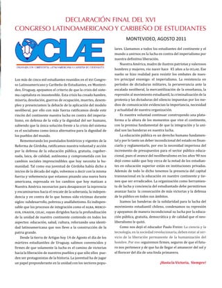 Los más de cinco mil estudiantes reunidos en el xvi Congre-
so Latinoamericano y Caribeño de Estudiantes, en Montevi-
deo, Uruguay, apoyamos el criterio de que la crisis del siste-
ma capitalista es insostenible. Esta crisis ha creado hambre,
miseria, desolación, guerras de ocupación, muertes, desem-
pleo y presenciamos la debacle de la aplicación del modelo
neoliberal, por ello con más fuerza ratificamos desde este
rincón del continente nuestra lucha en contra del imperia-
lismo, en defensa de la vida y la dignidad del ser humano,
sabiendo que la única solución frente a la crisis del sistema
es el socialismo como única alternativa para la dignidad de
los pueblos del mundo.
Rememorando los postulados históricos y vigentes de la
Reforma de Córdoba, ratificamos nuestra voluntad y acción
por la defensa de la educación pública, gratuita, cogober-
nada, laica, de calidad, autónoma y comprometida con los
cambios sociales imprescindibles que hoy necesita la hu-
manidad. Tal como esa juventud de Córdoba había dicho a
inicios de la década del siglo, volvemos a decir con la misma
fuerza y vehemencia que estamos pisando una nueva hora
americana, expresada en los cambios que hoy matizan a
Nuestra América necesarios para desaparecer la injerencia
y encaminarnos hacia el rescate de la soberanía, la indepen-
dencia y en contra de lo que hemos sido víctimas durante
siglos: subdesarrollo, pobreza y analfabetismo. Es indispen-
sable que los procesos de integración como el alba, merco-
sur, unasur, celac, vayan dirigidos hacia la profundización
de la unidad de nuestro continente contenido en todos los
aspectos: educación, salud, cultura, reforzando una identi-
dad latinoamericana que nos lleve a la construcción de la
patria grande.
Desde la tierra de Artigas hoy 14 de Agosto el día de los
mártires estudiantiles de Uruguay, salimos convencidos y
firmes de que solamente la lucha es el camino de victorias
hacia la liberación de nuestros pueblos y que sólo ellos pue-
den ser protagonistas de la historia. La juventud ha de jugar
un papel preponderante en la unidad con los sectores popu-
DECLARACIÓN FINAL DEL XVI
CONGRESO LATINOAMERICANO Y CARIBEÑO DE ESTUDIANTES
MONTEVIDEO, AGOSTO 2011
lares. Llamamos a todos los estudiantes del continente y el
mundo a unirnos en la lucha en contra del imperialismo por
nuestra definitiva liberación.
Nuestra América, madre de ilustres patriotas y valerosos
hombres y mujeres, vio nacer hace 45 años a la oclae. Ese
sueño se hizo realidad para resistir los embates de nues-
tro principal enemigo: el imperialismo. La resistencia en
períodos de dictaduras militares, la perseverancia ante la
escalada neoliberal, la mercantilización de la enseñanza, la
represión al movimiento estudiantil, la criminalización de la
protesta y las dictaduras del silencio impuestas por los me-
dios de comunicación evidencian la importancia, necesidad
y actualidad de nuestra organización.
Es nuestra voluntad continuar construyendo una plata-
forma a la altura de los momentos que vive el continente,
con la premisa fundamental de que la integración y la uni-
dad son las banderas en nuestra lucha.
La educación pública es un derecho humano fundamen-
tal y por lo tanto un deber incondicional del estado en finan-
ciarlo y reglamentarlo, por eso la necesidad imperiosa del
incremento de presupuestos para el sector público educa-
cional, pues el avance del neoliberalismo en los años 90 nos
dejó como saldo que hoy cerca de la mitad de los estudian-
tes en educación superior están en instituciones privadas.
Además de todo lo dicho tenemos la presencia del capital
transnacional en la educación en nuestro continente y tie-
nen que ser erradicados. La organización como herramien-
ta de lucha y conciencia del estudiantado debe permitirnos
avanzar hacia la consecución de más victorias y la defensa
de lo público en todos sus ámbitos.
Izamos las banderas de la solidaridad para la lucha del
movimiento estudiantil chileno, condenamos su represión
y apoyamos de manera incondicional su lucha por la educa-
ción pública, gratuita, democrática y de calidad que el neo-
liberalismo le quitó.
Como nos dejó el educador Paulo Freire: La ciencia y la
tecnología, en la sociedad revolucionaria, deben estar al ser-
vicio de la liberación permanente de la humanización del
hombre. Por eso seguiremos firmes, seguros de que el futu-
ro nos pertenece y de que ha de llegar el amanecer del sol y
el florecer del día de una linda primavera.
¡Hasta la Victoria, Siempre!
 