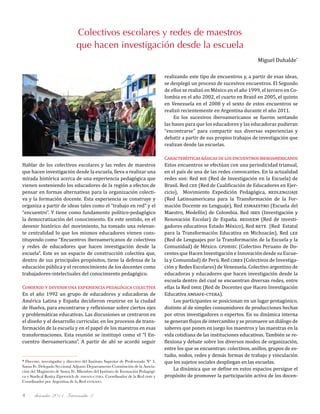 diciembre 2011, Intercambio 34
Colectivos escolares y redes de maestros
que hacen investigación desde la escuela
Miguel Duhalde*
* Docente, investigador y directivo del Instituto Superior de Profesorado N° 3,
Santa Fe. Delegado Seccional Adjunto Departamento Constitución de la Asocia-
ción del Magisterio de Santa Fe. Miembro del Instituto de Formación Pedagógi-
ca y Sindical Rosita Ziperovich de amsafe-ctera. Coordinador de la Red dhie y
Coordinador por Argentina de la Red estrado.
Hablar de los colectivos escolares y las redes de maestros
que hacen investigación desde la escuela, lleva a realizar una
mirada histórica acerca de una experiencia pedagógica que
vienen sosteniendo los educadores de la región a efectos de
pensar en formas alternativas para la organización colecti-
va y la formación docente. Esta experiencia se construye y
organiza a partir de ideas tales como el “trabajo en red” y el
“encuentro”. Y tiene como fundamento político-pedagógico
la democratización del conocimiento. En este sentido, en el
devenir histórico del movimiento, ha tomado una relevan-
te centralidad lo que los mismos educadores vienen cons-
tituyendo como “Encuentros iberoamericanos de colectivos
y redes de educadores que hacen investigación desde la
escuela”. Este es un espacio de construcción colectiva que,
dentro de sus principales propósitos, tiene la defensa de la
educación pública y el reconocimiento de los docentes como
trabajadores-intelectuales del conocimiento pedagógico.
Comienzo y devenir una experiencia pedagógica colectiva
En el año 1992 un grupo de educadores y educadoras de
América Latina y España decidieron reunirse en la ciudad
de Huelva, para encontrarse y reflexionar sobre ciertos ejes
y problemáticas educativas. Las discusiones se centraron en
el diseño y el desarrollo curricular, en los procesos de trans-
formación de la escuela y en el papel de los maestros en esas
transformaciones. Esta reunión se instituyó como el “I En-
cuentro iberoamericano”. A partir de ahí se acordó seguir
realizando este tipo de encuentros y, a partir de esas ideas,
se desplegó un proceso de sucesivos encuentros. El Segundo
de ellos se realizó en México en el año 1999, el tercero en Co-
lombia en el año 2002, el cuarto en Brasil en 2005, el quinto
en Venezuela en el 2008 y el sexto de estos encuentros se
realizó recientemente en Argentina durante el año 2011.
En los sucesivos iberoamericanos se fueron sentando
las bases para que los educadores y las educadoras pudieran
“encontrarse” para compartir sus diversas experiencias y
debatir a partir de sus propios trabajos de investigación que
realizan desde las escuelas.
Característicasbásicasdelosencuentrosiberoamericanos
Estos encuentros se efectúan con una periodicidad trianual,
en el país de una de las redes convocantes. En la actualidad
redes son: Red rie (Red de Investigación en la Escuela) de
Brasil. Red cee (Red de Cualificación de Educadores en Ejer-
cicio), Movimiento Expedición Pedagógica, redlenguaje
(Red Latinoamericana para la Transformación de la For-
mación Docente en Lenguaje), Red esmaestro (Escuela del
Maestro, Medellín) de Colombia. Red ires (Investigación y
Renovación Escolar) de España. redieem (Red de investi-
gadores educativos Estado México), Red rete (Red Estatal
para la Transformación Educativa en Michoacán), Red lee
(Red de Lenguajes por la Transformación de la Escuela y la
Comunidad) de México. cpdhiec (Colectivo Peruano de Do-
centes que Hacen Investigación e Innovación desde su Escue-
la y Comunidad) de Perú. Red cires (Colectivos de Investiga-
ción y Redes Escolares) de Venezuela. Colectivo argentino de
educadoras y educadores que hacen investigación desde la
escuela dentro del cual se encuentran diversas redes, entre
ellas la Red dhie (Red de Docentes que Hacen Investigación
Educativa amsafe-ctera).
Los participantes se posicionan en un lugar protagónico,
distinto al de simples consumidores de producciones hechas
por otros investigadores o expertos. En su dinámica interna
se generan flujos de intercambio y se promueve un diálogo de
saberes que ponen en juego los maestros y las maestras en la
vida cotidiana de las instituciones educativas. También se re-
flexiona y debate sobre los diversos modos de organización,
entre los que se encuentran: colectivos, anillos, grupos de es-
tudio, nodos, redes y demás formas de trabajo y vinculación
que los sujetos sociales despliegan en las escuelas.
La dinámica que se define en estos espacios persigue el
propósito de promover la participación activa de los docen-
 