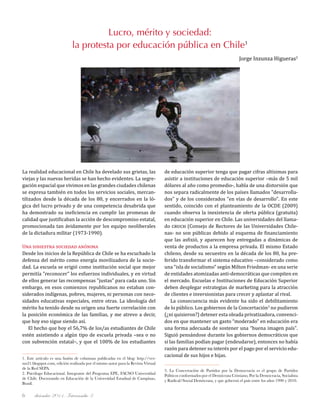 diciembre 2011, Intercambio 36
1. Este artículo es una fusión de columnas publicadas en el blog: http://ver-
sus21.blogspot.com, edición realizada por el mismo autor para la Revista Virtual
de la Red SEPA.
2. Psicólogo Educacional. Integrante del Programa EPE, FACSO Universidad
de Chile. Doctorando en Educación de la Universidad Estadual de Campinas,
Brasil.
Lucro, mérito y sociedad:
la protesta por educación pública en Chile1
Jorge Inzunza Higueras2
3. La Concertación de Partidos por la Democracia es el grupo de Partidos
Políticos conformados por el Demócrata Cristiano, Por la Democracia, Socialista
y Radical/Social Demócrata, y que gobernó el país entre los años 1990 y 2010.
La realidad educacional en Chile ha develado sus grietas, las
viejas y las nuevas heridas se han hecho evidentes. La segre-
gación espacial que vivimos en las grandes ciudades chilenas
se expresa también en todos los servicios sociales, mercan-
tilizados desde la década de los 80, y encerrados en la ló-
gica del lucro privado y de una competencia desabrida que
ha demostrado su ineficiencia en cumplir las promesas de
calidad que justificaban la acción de descompromiso estatal,
promocionada tan ávidamente por los equipo neoliberales
de la dictadura militar (1973-1990).
Una siniestra sociedad anónima
Desde los inicios de la República de Chile se ha escuchado la
defensa del mérito como energía movilizadora de la socie-
dad. La escuela se erigió como institución social que mejor
permitía "reconocer" los esfuerzos individuales, y en virtud
de ellos generar las recompensas "justas" para cada uno. Sin
embargo, en esos comienzos republicanos no estaban con-
siderados indígenas, pobres, mujeres, ni personas con nece-
sidades educativas especiales, entre otras. La ideología del
mérito ha tenido desde su origen una fuerte correlación con
la posición económica de las familias, y me atrevo a decir,
que hoy eso sigue siendo así.
El hecho que hoy el 56,7% de los/as estudiantes de Chile
estén asistiendo a algún tipo de escuela privada –sea o no
con subvención estatal–, y que el 100% de los estudiantes
de educación superior tenga que pagar cifras altísimas para
asistir a instituciones de educación superior –más de 5 mil
dólares al año como promedio-, habla de una distorsión que
nos separa radicalmente de los países llamados "desarrolla-
dos" y de los considerados "en vías de desarrollo". En este
sentido, coincido con el planteamiento de la OCDE (2009)
cuando observa la inexistencia de oferta pública (gratuita)
en educación superior en Chile. Las universidades del llama-
do cruch (Consejo de Rectores de las Universidades Chile-
nas- no son públicas debido al esquema de financiamiento
que las asfixió, y aparecen hoy entregadas a dinámicas de
venta de productos a la empresa privada. El mismo Estado
chileno, desde su secuestro en la década de los 80, ha pre-
ferido transformar el sistema educativo –considerado como
una "isla de socialismo" según Milton Friedman- en una serie
de entidades atomizadas anti-democráticas que compiten en
el mercado. Escuelas e Instituciones de Educación Superior
deben desplegar estrategias de marketing para la atracción
de clientes e inversionistas para crecer y aplastar al rival.
La consecuencia más evidente ha sido el debilitamiento
de lo público. Los gobiernos de la Concertación3
no pudieron
(¿ni quisieron?) detener esta oleada privatizadora, convenci-
dos en que mantener un gasto “moderado” en educación era
una forma adecuada de sostener una “buena imagen país".
Siguió pensándose durante los gobiernos democráticos que
si las familias podían pagar (endeudarse), entonces no había
razón para detener su interés por el pago por el servicio edu-
cacional de sus hijos e hijas.
 