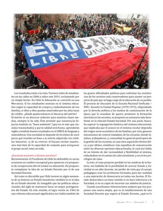 diciembre 2011, Intercambio 3 7
Los resultados están a la vista. Tuvimos miles de estudian-
tes en las calles en 2006 y miles este 2011, reclamando por
un simple hecho: En Chile la Educación se convirtió en una
Mercancía. Si los estudiantes avanzan en el sistema educa-
tivo según la capacidad de compra y endeudamiento de sus
familias, si ellos y ellas quedan amarrados por las altas tasas
de crédito… ¿dónde queda entonces el discurso del mérito?
El mérito es un discurso seductor para nuestras clases me-
dias, siempre lo ha sido. Éste promete que nuestros/as hi-
jos/as tendrán un "buen ambiente" (que no es más que cla-
sismo trasnochado), y que la calidad será buena… aprenderán
inglés y tendrán buenos resultados en el SIMCE de lenguaje y
matemáticas. Una sociedad no depende de los éxitos de unos
pocos que triunfan en base a su mérito adquirido con crédi-
tos bancarios –y de su reverso: el fracaso escolar masivo-,
sino más bien de la capacidad de conjunto para enriquecer
el grupo social como un todo.
¿Sociedad docente o Estado docente?
Recientemente el Presidente de Chile ha defendido en varias
ocasiones un cambio conceptual para oponerse a la propues-
ta de recuperación del rol estatal en educación. Ha propues-
to reemplazar la idea de un Estado Docente por el de una
Sociedad Docente.
Así como es discutible que Chile tuviese en algún momen-
to de su historia un Estado benefactor, también lo es la idea
de un Estado docente. Es innegable que las políticas educa-
cionales del siglo xx avanzaron hacia un mayor protagonis-
mo del Estado. En este sentido, el logro recién en 1964 de
una reforma educacional significativa nos habla también de
las graves dificultades políticas para enfrentar las resisten-
cias de los sectores más conservadores para asumir un pro-
yecto de país que se haga cargo de la educación de su pueblo.
El proceso de discusión de la Escuela Nacional Unificada –
ENU– durante la Unidad Popular (1970-1973), vilipendiado
por la derecha política y los medios de comunicación de la
época que lo acusaban de querer promover la formación
marxista en las escuelas, se proponía un escenario más desa-
fiante en la relación Estado-Sociedad. Por una parte, busca-
ba superar la segregación histórica del sistema educacional,
que implicaba que el avance en el sistema escolar dependía
del origen socio-económico de las familias; por otra, generar
mecanismos de control ciudadano de las escuelas, donde fa-
milias, trabajadores, y comunidad en general participara de
la gestión de las escuelas, en una clara aspiración democráti-
ca; y por último, establecer vías expeditas de comunicación
entre las diversas opciones educacionales, lo cual nos habla
de un intento de dar racionalidad y flexibilidad al sistema,
enfocándose en el camino de cada estudiante, y no en los pri-
vilegios de clase.
La enu, el viejo proyecto perdido en las sombras de la his-
toria, nos hablaba de la posibilidad de acercar Estado y So-
ciedad en un afán docente, sin perder de vista que el cuerpo
pedagógico eran los profesores formados para dar realidad
a una aspiración de democracia en todas sus facetas. El Es-
tado democrático no tiene sentido si no hace referencia a la
Sociedad, si no es capaz de encarnar sus anhelos de justicia.
Cuando escuchamos intervenciones audaces que nos pro-
ponen una nueva utopía, que es el establecimiento de una
Sociedad Docente que supere al Estado Docente, ¿qué es lo
 