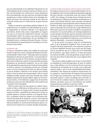 diciembre 2011, Intercambio 38
que nos están diciendo en los subtítulos? Claramente no nos
están hablando desde el rechazo marxista al Estado, por ser
éste una herramienta de control de las clases dominantes
hacia el proletariado, sino que más bien nos habla del lugar
marginal que es dado al Estado dentro de la ideología neo-
liberal, que busca una injerencia mínima de éste sobre los
contratos sociales (ya no se habla más de un gran Contrato
Social).
Entonces cuando las autoridades políticas hablan de "So-
ciedad Docente" en realidad nos están hablando de un mun-
do fragmentado de intereses, liberado a las regulaciones
particulares, donde todos somos responsables (y ninguno
a la vez), en el marco de la libertad de elección –asociado
al mal llamado "poder" de compra– que revela el paradigma
empresarial privado predominante. En esta ideología de la
Sociedad Docente –entiéndase Mercado Docente- se busca-
ría la eliminación de aquel profesor/a vinculado/a a un com-
promiso social estatal.
A salvar el año
¿Y cómo se vislumbra la salida a este conflicto de visiones de
mundo? Luego de la nueva campaña del Ministerio de Edu-
cación llamada "Salvar el año" –utilizando, dicho sea de paso,
fotografías de alumnos sin autorización– se ha anunciado re-
cientemente que más de 70 mil alumnos escolares han per-
dido el año, tendrán que repetir. Las innumerables presiones
del gobierno al movimiento estudiantil son un vivo reflejo
de la capacidad de respuesta que ha tenido el estrato político
en Chile en relación a las demandas sociales por un Estado
activo. La Carta Constitucional de Chile nos dejó un Congre-
so que ha tendido a asfixiarse en los mismos aires durante
estos 21 años de democracia binominalista4
. Allí sin control
ciudadano posible, porque reaccionan diciendo que siendo
elegidos popularmente pueden legislar según sus conviccio-
nes personales, se han dedicado a apagar focos de incendios
sociales por aquí y por allá, defendiendo la finca política que
"el sistema" les ha entregado.
Más de cuatro meses ya han pasado de conflicto educa-
cional en Chile y el Ministerio de Educación no es capaz de
lanzar una política de mediano plazo. Cuando las grandes
mayorías de Chile –aquel 80% que evalúa mal el actuar los
partidos políticos, el poder ejecutivo y el Congreso Nacio-
nal–, se plantean a favor de romper con la estructura edu-
cacional heredada de la dictadura, y buscar al fin reformas
sustanciales que promuevan la reconquista del sistema de
educación pública, la visión ministerial apunta apenas a in-
tentar que los alumnos/as no repitan. Energía mal gastada.
La mejor forma de salvar el año es salvar la educación.
El Congreso Nacional tuvo la oportunidad histórica de ha-
ber legislado a favor de los principios de gratuidad, negación
del lucro, derecho a la educación, todo esto entres el 2006
y 2007. Sin embargo, el Consejo Asesor Presidencial termi-
nó quebrado por la defensa privatizadora encabezada por el
mismo José Joaquín Brunner, quien participó activamente
para transformar aquel progresista primer informe de sep-
tiembre de 2006, para proponer un documento decepcio-
nante en diciembre de ese mismo año. Luego el Ministerio de
Educación avanza en cierto modo a establecer una propuesta
claramente con vocación pública, sin embargo rápidamente,
y como siempre se ha hecho, aparece un proyecto alternativo
inconsulto con la ciudadanía por parte de la derecha, que en-
tra a dialogar en igualdad de condiciones con el proyecto de
gobierno. Resultado...: consenso de frankisteano.
¿Y de qué sirvió un proceso social de concientización
como el de la Revolución Pingüina?5
Pues no para que el
Congreso Nacional representara a las mayorías y generara
un proceso legislativo decente, pero sí para que hoy tenga-
mos un movimiento que ya no confía más en la efectividad
de los políticos –que siguen siendo en un buen porcentaje
los mismos del 2006–, y necesita garantías, no para salvar el
año, sino para salvar la educación que es una exigencia ética
y popular.
Hay muchas salidas posibles, pero la que se tome deberá
ser meditada en virtud del largo plazo. Es decir, el sendero
que se debe dibujar es el de la construcción de un proceso
consistente de reconquista de la escuela y de la educación
superior pública –que es la de responsabilidad del Estado-,
entendidas como espacios de excelencia, democráticos, lai-
cos, gratuitos e interculturales. El Congreso Nacional puede
ser un lugar que convoque hoy a los actores escolares y de
educación superior a iniciar un diálogo, pero este debe to-
mar la forma de un debate maduro, responsable con la ciu-
dadanía, vinculante. Estas son características que pueden
dar garantías para enfrentar un proceso creíble.
Salvar el año o Salvar la educación: That´s the question!
4. Chile posee un sistema electoral “binominal” (dos elegidos por cada distrito
electoral), lo que promueve la concentración del poder político en dos bandos
principales, bloqueando la posibilidad de elección de personas de otras fuerzas
políticas menores.
5. Se llama Revolución Pingüina a las acciones masivas de los estudiantes
secundarios que avanzan desde 2006 hasta, por lo menos, 2008.
 