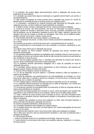 8. O candidato não poderá alegar desconhecimento sobre a realização das provas como
justificativa de sua ausência.
9. O candidato que queira fazer alguma reclamação ou sugestão deverá fazê-lo, por escrito, à
Comissão Regional.
10. Não haverá prorrogação do tempo previsto para a aplicação das provas em virtude de
afastamento do candidato da sala ou local de provas, por qualquer motivo.
11. A verificação e conferência do material fornecido pela Secretaria da Educação, para a
realização da prova, constitui matéria de responsabilidade do candidato.
12. O telefone celular, durante a aplicação das provas, deverá permanecer desligado.
13. Durante as provas, não será permitida, sob pena de eliminação do processo seletivo,
qualquer espécie de consulta a dicionários, livros, manuais, impressos, anotações e/ou outro
tipo de pesquisa, uso de calculadora, aparelhos sonoros, BIP, pager, walkman, gravador e/ou
qualquer outro tipo de receptor e emissor de mensagens, bem como uso de telefone celular,
protetor auricular, boné, gorro, chapéu e óculos de sol.
14. Será também eliminado do processo seletivo o candidato que:
14.1 não comparecer às provas, na data, local e horário previamente estabelecidos, seja qual
for o motivo;
14.2 ausentar-se da sala ou do local de provas sem o acompanhamento de um fiscal;
14.3 for surpreendido em comunicação com outro candidato ou terceiros, verbalmente ou por
escrito;
14.4 utilizar meios ilícitos para a realização das provas;
14.5 não devolver ao fiscal qualquer material de aplicação das provas, fornecido pela
Secretaria da Educação.
15. Os aparelhos eletrônicos deverão ser desligados pelo candidato antes do início da prova, e
acomodados em local a ser indicado pelos fiscais de sala durante todo período de permanência
dos candidatos no local de prova:
15.1 no caso de qualquer aparelho tocar, o candidato será eliminado do certame sem direito a
recurso, sendo considerados nulos todos os atos praticados;
15.2 os aparelhos deverão permanecer desligados até a saída do candidato do local de
realização das provas.
16. O candidato deverá observar, total e atentamente, os itens anteriores, não podendo ser
alegada qualquer espécie de desconhecimento.
17. Quanto à Prova Objetiva, deverá se verificar que:
17.1 no ato da realização da prova objetiva, o candidato receberá a folha de respostas e o
caderno de questões;
17.2 a folha de respostas, cujo preenchimento é de responsabilidade do candidato, é o único
documento válido para a correção e deverá ser entregue, ao final da prova, ao fiscal de sala,
juntamente com o caderno de questões;
17.3 em hipótese alguma, haverá substituição da folha de respostas por erro do candidato;
17.4 o candidato deverá transcrever as respostas para a folha de respostas, com caneta azul
ou preta, bem como assinar no campo apropriado;
17.5 os prejuízos advindos de marcações feitas incorretamente na folha de respostas serão de
inteira responsabilidade do candidato;
17.6 não será computada questão com emenda ou rasura, ainda que legível, nem questão não
respondida ou que contenha mais de uma resposta, mesmo que uma delas esteja correta;
17.7 após o término do prazo previsto para a duração da prova, não será concedido tempo
adicional para o candidato continuar respondendo questão ou procedendo à transcrição para a
folha de respostas;
17.8 o gabarito das questões da prova será publicado no DOE, pela Comissão Especial, a
partir do primeiro dia útil após a aplicação das provas.
18. Quanto à Questão Dissertativa, observar-se-á que:
18.1 a questão dissertativa será realizada em caderno próprio;
18.2 a redação deverá ser manuscrita, em letra legível, com caneta esferográfica de tinta azul
ou preta ou em braile;
18.3 a folha de texto definitivo será o único documento válido para avaliação da redação;
18.4 a folha para rascunho será de preenchimento facultativo e não será considerada para a
avaliação da redação.
XI - Da Correção da Prova
1. Quanto à correção da prova e as questões de pontuação, observar-se-á que:
1.1 será atribuído um ponto para cada acerto nas questões objetivas, totalizando, no máximo,
20 (vinte) pontos;
 