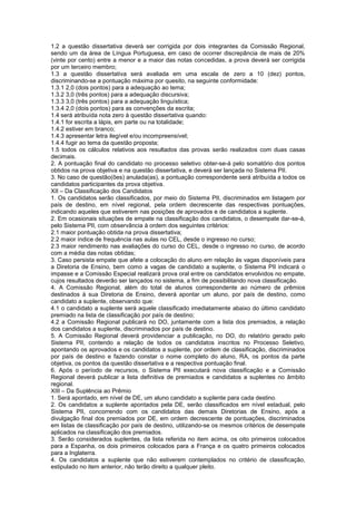 1.2 a questão dissertativa deverá ser corrigida por dois integrantes da Comissão Regional,
sendo um da área de Língua Portuguesa, em caso de ocorrer discrepância de mais de 20%
(vinte por cento) entre a menor e a maior das notas concedidas, a prova deverá ser corrigida
por um terceiro membro;
1.3 a questão dissertativa será avaliada em uma escala de zero a 10 (dez) pontos,
discriminando-se a pontuação máxima por quesito, na seguinte conformidade:
1.3.1 2,0 (dois pontos) para a adequação ao tema;
1.3.2 3,0 (três pontos) para a adequação discursiva;
1.3.3 3,0 (três pontos) para a adequação linguística;
1.3.4 2,0 (dois pontos) para as convenções da escrita;
1.4 será atribuída nota zero à questão dissertativa quando:
1.4.1 for escrita a lápis, em parte ou na totalidade;
1.4.2 estiver em branco;
1.4.3 apresentar letra ilegível e/ou incompreensível;
1.4.4 fugir ao tema da questão proposta;
1.5 todos os cálculos relativos aos resultados das provas serão realizados com duas casas
decimais.
2. A pontuação final do candidato no processo seletivo obter-se-á pelo somatório dos pontos
obtidos na prova objetiva e na questão dissertativa, e deverá ser lançada no Sistema PII.
3. No caso de questão(ões) anulada(as), a pontuação correspondente será atribuída a todos os
candidatos participantes da prova objetiva.
XII – Da Classificação dos Candidatos
1. Os candidatos serão classificados, por meio do Sistema PII, discriminados em listagem por
país de destino, em nível regional, pela ordem decrescente das respectivas pontuações,
indicando aqueles que estiverem nas posições de aprovados e de candidatos a suplente.
2. Em ocasionais situações de empate na classificação dos candidatos, o desempate dar-se-á,
pelo Sistema PII, com observância à ordem dos seguintes critérios:
2.1 maior pontuação obtida na prova dissertativa;
2.2 maior índice de frequência nas aulas no CEL, desde o ingresso no curso;
2.3 maior rendimento nas avaliações do curso do CEL, desde o ingresso no curso, de acordo
com a média das notas obtidas;
3. Caso persista empate que afete a colocação do aluno em relação às vagas disponíveis para
a Diretoria de Ensino, bem como a vagas de candidato a suplente, o Sistema PII indicará o
impasse e a Comissão Especial realizará prova oral entre os candidatos envolvidos no empate,
cujos resultados deverão ser lançados no sistema, a fim de possibilitando nova classificação.
4. A Comissão Regional, além do total de alunos correspondente ao número de prêmios
destinados à sua Diretoria de Ensino, deverá apontar um aluno, por país de destino, como
candidato a suplente, observando que:
4.1 o candidato a suplente será aquele classificado imediatamente abaixo do último candidato
premiado na lista de classificação por país de destino;
4.2 a Comissão Regional publicará no DO, juntamente com a lista dos premiados, a relação
dos candidatos a suplente, discriminados por país de destino.
5. A Comissão Regional deverá providenciar a publicação, no DO, do relatório gerado pelo
Sistema PII, contendo a relação de todos os candidatos inscritos no Processo Seletivo,
apontando os aprovados e os candidatos a suplente, por ordem de classificação, discriminados
por país de destino e fazendo constar o nome completo do aluno, RA, os pontos da parte
objetiva, os pontos da questão dissertativa e a respectiva pontuação final.
6. Após o período de recursos, o Sistema PII executará nova classificação e a Comissão
Regional deverá publicar a lista definitiva de premiados e candidatos a suplentes no âmbito
regional.
XIII – Da Suplência ao Prêmio
1. Será apontado, em nível de DE, um aluno candidato a suplente para cada destino.
2. Os candidatos a suplente apontados pela DE, serão classificados em nível estadual, pelo
Sistema PII, concorrendo com os candidatos das demais Diretorias de Ensino, após a
divulgação final dos premiados por DE, em ordem decrescente de pontuações, discriminados
em listas de classificação por país de destino, utilizando-se os mesmos critérios de desempate
aplicados na classificação dos premiados.
3. Serão considerados suplentes, da lista referida no item acima, os oito primeiros colocados
para a Espanha, os dois primeiros colocados para a França e os quatro primeiros colocados
para a Inglaterra.
4. Os candidatos a suplente que não estiverem contemplados no critério de classificação,
estipulado no item anterior, não terão direito a qualquer pleito.
 