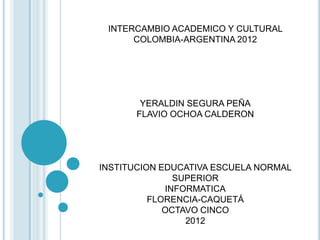 INTERCAMBIO ACADEMICO Y CULTURAL
      COLOMBIA-ARGENTINA 2012




       YERALDIN SEGURA PEÑA
      FLAVIO OCHOA CALDERON




INSTITUCION EDUCATIVA ESCUELA NORMAL
               SUPERIOR
             INFORMATICA
          FLORENCIA-CAQUETÁ
             OCTAVO CINCO
                 2012
 