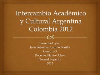Presentado por:
Juan Sebastian Ladino Bonilla
         Curso: 8-5
   Docente: Flavio Ochoa
      Normal Superior
            2012
 