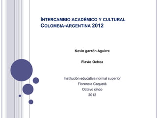 INTERCAMBIO ACADÉMICO Y CULTURAL
COLOMBIA-ARGENTINA 2012



               Kevin garzón Aguirre


                   Flavio Ochoa



        Institución educativa normal superior
                 Florencia Caquetá
                   Octavo cinco
                       2012
 