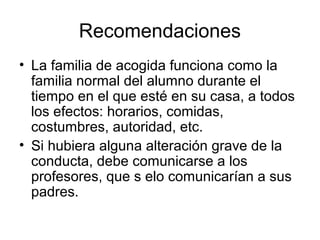 Recomendaciones
• La familia de acogida funciona como la
  familia normal del alumno durante el
  tiempo en el que esté en su casa, a todos
  los efectos: horarios, comidas,
  costumbres, autoridad, etc.
• Si hubiera alguna alteración grave de la
  conducta, debe comunicarse a los
  profesores, que s elo comunicarían a sus
  padres.
 