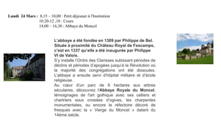 Lundi 24 Mars : 8,15 – 10,00 : Petit déjeuner à l'Institution
10.20-12 ,10 : Cours
14,00 – 16,30 : Abbaye du Moncel
L’abbaye a été fondée en 1309 par Philippe de Bel.
Située à proximité du Château Royal de Fescamps,
c’est en 1337 qu’elle a été inaugurée par Philippe
VI de Valois.
S’y installe l’Ordre des Clarisses subissant périodes de
déclins et périodes d’apogées jusqu’à la Révolution où
la majorité des congrégations ont été dissoutes.
L’abbaye a ensuite servi d’hôpital militaire et d’école
religieuse.
Au cœur d’un parc de 6 hectares aux arbres
séculaires, découvrez l'Abbaye Royale du Moncel,
témoignages de l'art gothique avec ses celliers et
chartriers sous croisées d’ogives, les charpentes
monumentales, ou encore le réfectoire décoré de
fresques avec la « Vierge du Moncel » datant du
14ème siècle.

 