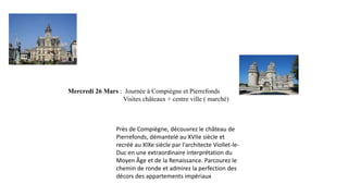 Mercredi 26 Mars : Journée à Compiègne et Pierrefonds
Visites châteaux + centre ville ( marché)

Près de Compiègne, découvrez le château de
Pierrefonds, démantelé au XVIIe siècle et
recréé au XIXe siècle par l'architecte Viollet-leDuc en une extraordinaire interprétation du
Moyen Âge et de la Renaissance. Parcourez le
chemin de ronde et admirez la perfection des
décors des appartements impériaux

 