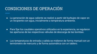 CONDICIONES DE OPERACIÓN
● La generación de agua caliente se realizó a partir del burbujeo de vapor en
un recipiente con agua, inicialmente a temperatura ambiente.
● Para fijar los caudales operativos utilizados en la experiencia, se regularon
las aperturas de las respectivas válvulas de descarga de las bombas.
● Las temperaturas de entrada y salida se midieron de forma manual con un
termómetro de mercurio y de forma automática con un tablero.
 