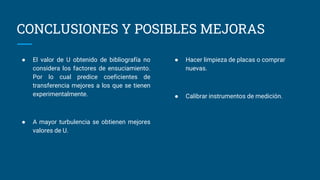CONCLUSIONES Y POSIBLES MEJORAS
● El valor de U obtenido de bibliografía no
considera los factores de ensuciamiento.
Por lo cual predice coeficientes de
transferencia mejores a los que se tienen
experimentalmente.
● A mayor turbulencia se obtienen mejores
valores de U.
● Hacer limpieza de placas o comprar
nuevas.
● Calibrar instrumentos de medición.
 