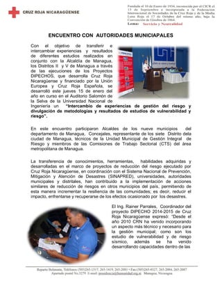 ENCUENTRO CON AUTORIDADES MUNICIAPALES
Con el objetivo de transferir e
intercambiar experiencias y resultados
de diferentes estudios realizados en
conjunto con la Alcaldía de Managua,
los Distritos II y V de Managua a través
de las ejecuciones de los Proyectos
DIPECHOS, que desarrolla Cruz Roja
Nicaragüense y financiado por la Unión
Europea y Cruz Roja Española, se
desarrolló este jueves 15 de enero del
año en curso en el Auditorio Salomón de
la Selva de la Universidad Nacional de
Ingeniería un “Intercambio de experiencias de gestión del riesgo y
divulgación de metodologías y resultados de estudios de vulnerabilidad y
riesgo”.
En este encuentro participaron Alcaldes de los nueve municipios del
departamento de Managua, Concejales, representante de los siete Distrito dela
ciudad de Managua, técnicos de la Unidad Municipal de Gestión Integral de
Riesgo y miembros de las Comisiones de Trabajo Sectorial (CTS) del área
metropolitana de Managua.
La transferencia de conocimientos, herramientas, habilidades adquiridas y
desarrolladas en el marco de proyectos de reducción del riesgo ejecutado por
Cruz Roja Nicaragüense, en coordinación con el Sistema Nacional de Prevención,
Mitigación y Atención de Desastres (SINAPRED), universidades, autoridades
municipales y distritales, han contribuido a la implementación de acciones
similares de reducción de riesgos en otros municipios del país, permitiendo de
esta manera incrementar la resiliencia de las comunidades; es decir, reducir el
impacto, enfrentarse y recuperarse de los efectos ocasionado por los desastres.
El Ing. Rainer Parrales, Coordinador del
proyecto DIPECHO 2014-2015 de Cruz
Roja Nicaragüense expresó: “Desde el
año 2010 CRN ha venido incorporando
un aspecto más técnico y necesario para
la gestión municipal; como son los
estudio de vulnerabilidad y de riesgo
sísmico, además se ha venido
desarrollando capacidades dentro de las
 