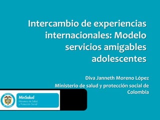 Diva Janneth Moreno López
Ministerio de salud y protección social de
Colombia
Intercambio de experiencias
internacionales: Modelo
servicios amigables
adolescentes
 