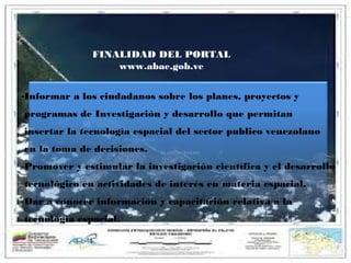 FINALIDAD DEL PORTAL
www.abae.gob.ve
-Informar a los ciudadanos sobre los planes, proyectos y
programas de Investigación y desarrollo que permitan
insertar la tecnología espacial del sector publico venezolano
en la toma de decisiones.
-Promover y estimular la investigación científica y el desarrollo
tecnológico en actividades de interés en materia espacial.
-Dar a conocer información y capacitación relativa a la
tecnología espacial.

 