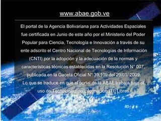 www.abae.gob.ve
El portal de la Agencia Bolivariana para Actividades Espaciales
fue certificada en Junio de este año por el Ministerio del Poder
Popular para Ciencia, Tecnología e Innovación a través de su
ente adscrito el Centro Nacional de Tecnologías de Información
(CNTI) por la adopción y la adecuación de la normas y
características técnicas establecidas en la Resolución N° 007,
publicada en la Gaceta Oficial N° 39.109 del 29/01/ 2009.
Lo que se traduce en que el portal de la ABAE trabaja bajo el
uso de Tecnologías de Información (TI) Libres.

 