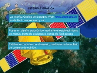 INTERFAZ GRAFICA
La Interfaz Grafica de la pagina Web: www.abae.gob.ve
La Interfaz Grafica de la pagina Web: www.abae.gob.ve
es de fácil comprensión y uso.
es de fácil comprensión y uso.
Posee un diseño ergonómico mediante el establecimiento
Posee un diseño ergonómico mediante el establecimiento
de menús, barra de acciones e iconos de fácil acceso
de menús, barra de acciones e iconos de fácil acceso
Establece contacto con el usuario, mediante un formulario
Establece contacto con el usuario, mediante un formulario
de consulta de opinión.
de consulta de opinión.

 