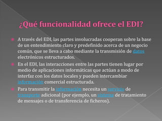 ¿Qué funcionalidad ofrece el EDI?A través del EDI, las partes involucradas cooperan sobre la base de un entendimiento claro y predefinido acerca de un negocio común, que se lleva a cabo mediante la transmisión de datos electrónicos estructurados. En el EDI, las interacciones entre las partes tienen lugar por medio de aplicaciones informáticas que actúan a modo de interfaz con los datos locales y pueden intercambiar información comercial estructurada. Para transmitir la información necesita un servicio de transporte adicional (por ejemplo, un sistema de tratamiento de mensajes o de transferencia de ficheros). 