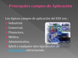 Principales campos de AplicaciónLos típicos campos de aplicación del EDI son :Industrial.Comercial.Financiera.Médica.Administrativa.fabril o cualquier otro tipo similar de información estructurada.