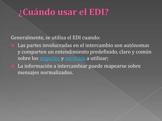 ¿Cuándo usar el EDI?Generalmente, se utiliza el EDI cuando: Las partes involucradas en el intercambio son autónomas y comparten un entendimiento predefinido, claro y común sobre los negocios y servicios a utilizar; La información a intercambiar puede mapearse sobre mensajes normalizados.