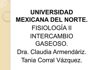 UNIVERSIDAD
MEXICANA DEL NORTE.
      FISIOLOGÍA II
     INTERCAMBIO
       GASEOSO.
Dra. Claudia Armendáriz.
 Tania Corral Vázquez.
 