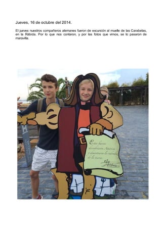 Jueves, 16 de octubre del 2014.
El jueves nuestros compañeros alemanes fueron de excursión al muelle de las Carabelas,
en la Rábida. Por lo que nos contaron, y por las fotos que vimos, se lo pasaron de
maravilla.
 