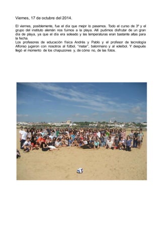Viernes, 17 de octubre del 2014.
El viernes, posiblemente, fue el día que mejor lo pasamos. Todo el curso de 3º y el
grupo del instituto alemán nos fuimos a la playa. Allí pudimos disfrutar de un gran
día de playa, ya que el día era soleado y las temperaturas eran bastante altas para
la fecha.
Los profesores de educación física Andrés y Pablo y el profesor de tecnología
Alfonso jugaron con nosotros al fútbol, “matar”, balonmano y al voleibol. Y después
llegó el momento de los chapuzones y, de cómo no, de las fotos.
 