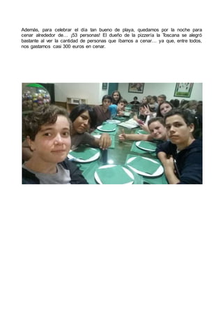Además, para celebrar el día tan bueno de playa, quedamos por la noche para
cenar alrededor de… ¡53 personas! El dueño de la pizzería la Toscana se alegró
bastante al ver la cantidad de personas que íbamos a cenar… ya que, entre todos,
nos gastamos casi 300 euros en cenar.
 