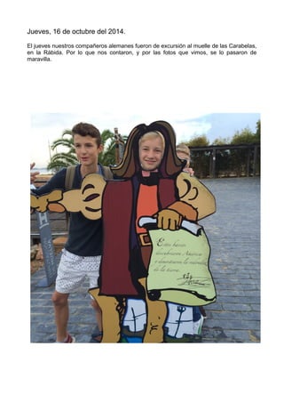 Jueves, 16 de octubre del 2014.
El jueves nuestros compañeros alemanes fueron de excursión al muelle de las Carabelas,
en la Rábida. Por lo que nos contaron, y por las fotos que vimos, se lo pasaron de
maravilla.
 
