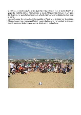 El viernes, posiblemente, fue el día que mejor lo pasamos. Todo el curso de 3º y el
grupo del instituto alemán nos fuimos a la playa. Allí pudimos disfrutar de un gran
día de playa, ya que el día era soleado y las temperaturas eran bastante altas para
la fecha.
Los profesores de educación física Andrés y Pablo y el profesor de tecnología
Alfonso jugaron con nosotros al fútbol, “matar”, balonmano y al voleibol. Y después
llegó el momento de los chapuzones y, de cómo no, de las fotos.
 