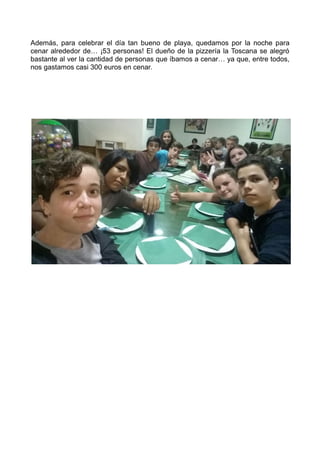 Además, para celebrar el día tan bueno de playa, quedamos por la noche para
cenar alrededor de… ¡53 personas! El dueño de la pizzería la Toscana se alegró
bastante al ver la cantidad de personas que íbamos a cenar… ya que, entre todos,
nos gastamos casi 300 euros en cenar.
 