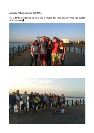 Sábado, 18 de octubre del 2014.
Por la tarde, quedamos para ir a ver el muelle del Tinto, donde vimos una puesta
de sol preciosa.
 
