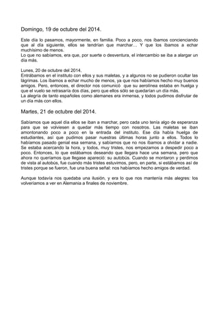 Domingo, 19 de octubre del 2014.
Este día lo pasamos, mayormente, en familia. Poco a poco, nos íbamos concienciando
que al día siguiente, ellos se tendrían que marchar… Y que los íbamos a echar
muchísimo de menos.
Lo que no sabíamos, era que, por suerte o desventura, el intercambio se iba a alargar un
día más.
Lunes, 20 de octubre del 2014.
Entrábamos en el instituto con ellos y sus maletas, y a algunos no se pudieron ocultar las
lágrimas. Los íbamos a echar mucho de menos, ya que nos habíamos hecho muy buenos
amigos. Pero, entonces, el director nos comunicó que su aerolínea estaba en huelga y
que el vuelo se retrasaría dos días, pero que ellos sólo se quedarían un día más.
La alegría de tanto españoles como alemanes era inmensa, y todos pudimos disfrutar de
un día más con ellos.
Martes, 21 de octubre del 2014.
Sabíamos que aquel día ellos se iban a marchar, pero cada uno tenía algo de esperanza
para que se volviesen a quedar más tiempo con nosotros. Las maletas se iban
amontonando poco a poco en la entrada del instituto. Ese día había huelga de
estudiantes, así que pudimos pasar nuestras últimas horas junto a ellos. Todos lo
habíamos pasado genial esa semana, y sabíamos que no nos íbamos a olvidar a nadie.
Se estaba acercando la hora, y todos, muy tristes, nos empezamos a despedir poco a
poco. Entonces, lo que estábamos deseando que llegara hace una semana, pero que
ahora no queríamos que llegase apareció: su autobús. Cuando se montaron y perdimos
de vista al autobús, fue cuando más tristes estuvimos, pero, en parte, si estábamos así de
tristes porque se fueron, fue una buena señal: nos habíamos hecho amigos de verdad.
Aunque todavía nos quedaba una ilusión, y era lo que nos mantenía más alegres: los
volveríamos a ver en Alemania a finales de noviembre.
 