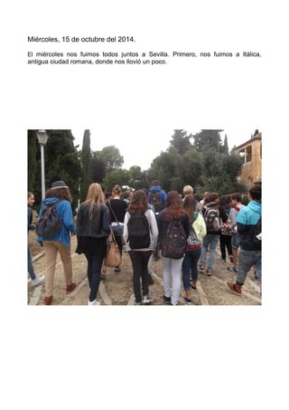 Miércoles, 15 de octubre del 2014.
El miércoles nos fuimos todos juntos a Sevilla. Primero, nos fuimos a Itálica,
antigua ciudad romana, donde nos llovió un poco.
 