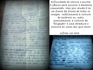 Dificuldade de leitura e escrita
O pânico para escrever é bastante
comentado. Mas pior ainda é ler
na frente da frente de todos os
colegas. Infelizmente a cultura
do escárnio ou, mais
precisamente, a cultura da
“folgação” é uma ditadura e
silencia as vozes dos que tanto
sofrem na sala.