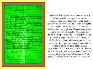 Sempre fui titular em uma escola e
       desdobrado em outra. Nunca
   completava um ano na escola onde
estava desdobrando. Quando o projeto
     de intercâmbio entre estudantes
estava intenso, já me chamavam para
    assumir outra escola. No meio da
bagunça de umas mais problemáticas
   turmas de quinta série que tive, a
  dificuldade para elaborar textos era
 extrema. Eis que me surge esta carta
      sobre o tema “o professor mais
querido”. Um caso raro hoje em dia: o
de um tipo de aluno que sente prazer e
  usufrui de todo conhecimento. Ana,
esta eu guardo para toda minha vida.
 