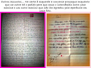 Outros assuntos... Na carta à esquerda a conversa prossegue enquanto
  que na outra há o pedido para que cesse o intercâmbio entre uma
 menina e um outro menino que não lhe agradou pela aparência em
                              uma foto.
 